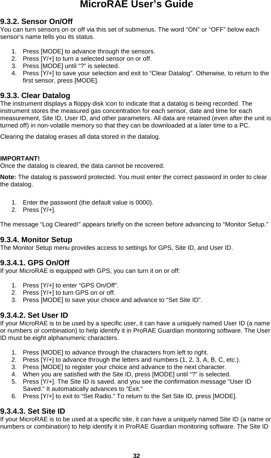 MicroRAE User’s Guide  32  9.3.2. Sensor On/Off You can turn sensors on or off via this set of submenus. The word “ON” or “OFF” below each sensor’s name tells you its status.  1. Press [MODE] to advance through the sensors. 2. Press [Y/+] to turn a selected sensor on or off. 3. Press [MODE] until “?” is selected. 4. Press [Y/+] to save your selection and exit to “Clear Datalog”. Otherwise, to return to the first sensor, press [MODE].  9.3.3. Clear Datalog The instrument displays a floppy disk icon to indicate that a datalog is being recorded. The instrument stores the measured gas concentration for each sensor, date and time for each measurement, Site ID, User ID, and other parameters. All data are retained (even after the unit is turned off) in non-volatile memory so that they can be downloaded at a later time to a PC. Clearing the datalog erases all data stored in the datalog.  IMPORTANT! Once the datalog is cleared, the data cannot be recovered. Note: The datalog is password protected. You must enter the correct password in order to clear the datalog.   1. Enter the password (the default value is 0000). 2. Press [Y/+].  The message “Log Cleared!” appears briefly on the screen before advancing to “Monitor Setup.”  9.3.4. Monitor Setup The Monitor Setup menu provides access to settings for GPS, Site ID, and User ID.  9.3.4.1. GPS On/Off If your MicroRAE is equipped with GPS, you can turn it on or off:  1. Press [Y/+] to enter “GPS On/Off”. 2. Press [Y/+] to turn GPS on or off. 3. Press [MODE] to save your choice and advance to “Set Site ID”.  9.3.4.2. Set User ID If your MicroRAE is to be used by a specific user, it can have a uniquely named User ID (a name or numbers or combination) to help identify it in ProRAE Guardian monitoring software. The User ID must be eight alphanumeric characters.  1. Press [MODE] to advance through the characters from left to right. 2. Press [Y/+] to advance through the letters and numbers (1, 2, 3, A, B, C, etc.). 3. Press [MODE] to register your choice and advance to the next character. 4. When you are satisfied with the Site ID, press [MODE] until “?” is selected.  5. Press [Y/+]. The Site ID is saved, and you see the confirmation message “User ID Saved.” It automatically advances to “Exit.” 6. Press [Y/+] to exit to “Set Radio.” To return to the Set Site ID, press [MODE].  9.3.4.3. Set Site ID If your MicroRAE is to be used at a specific site, it can have a uniquely named Site ID (a name or numbers or combination) to help identify it in ProRAE Guardian monitoring software. The Site ID 