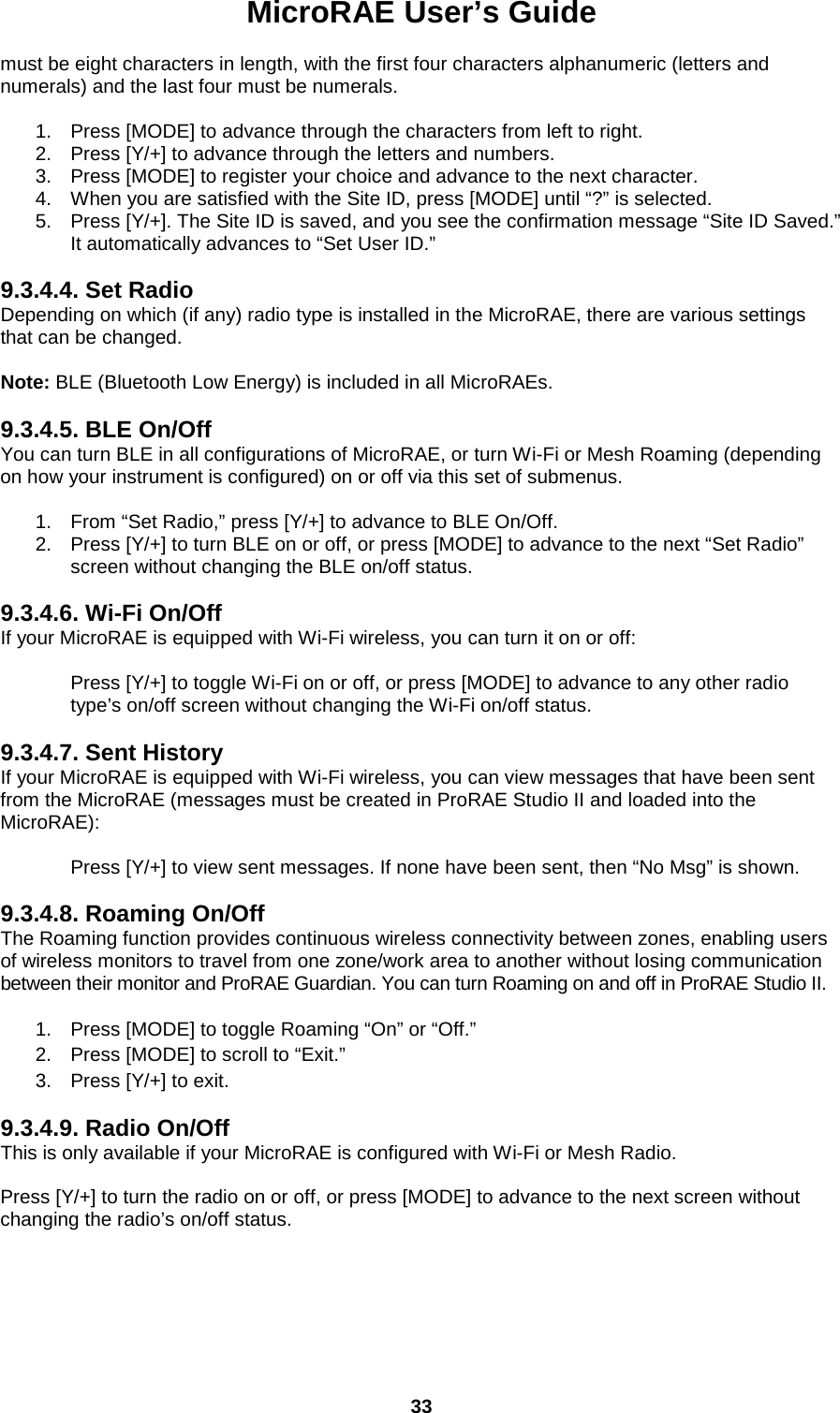 MicroRAE User’s Guide  33  must be eight characters in length, with the first four characters alphanumeric (letters and numerals) and the last four must be numerals.  1. Press [MODE] to advance through the characters from left to right. 2. Press [Y/+] to advance through the letters and numbers. 3. Press [MODE] to register your choice and advance to the next character. 4. When you are satisfied with the Site ID, press [MODE] until “?” is selected.  5. Press [Y/+]. The Site ID is saved, and you see the confirmation message “Site ID Saved.” It automatically advances to “Set User ID.”  9.3.4.4. Set Radio Depending on which (if any) radio type is installed in the MicroRAE, there are various settings that can be changed.   Note: BLE (Bluetooth Low Energy) is included in all MicroRAEs.  9.3.4.5. BLE On/Off You can turn BLE in all configurations of MicroRAE, or turn Wi-Fi or Mesh Roaming (depending on how your instrument is configured) on or off via this set of submenus.   1. From “Set Radio,” press [Y/+] to advance to BLE On/Off. 2. Press [Y/+] to turn BLE on or off, or press [MODE] to advance to the next “Set Radio” screen without changing the BLE on/off status.  9.3.4.6. Wi-Fi On/Off If your MicroRAE is equipped with Wi-Fi wireless, you can turn it on or off:  Press [Y/+] to toggle Wi-Fi on or off, or press [MODE] to advance to any other radio type’s on/off screen without changing the Wi-Fi on/off status.  9.3.4.7. Sent History If your MicroRAE is equipped with Wi-Fi wireless, you can view messages that have been sent from the MicroRAE (messages must be created in ProRAE Studio II and loaded into the MicroRAE):  Press [Y/+] to view sent messages. If none have been sent, then “No Msg” is shown.  9.3.4.8. Roaming On/Off The Roaming function provides continuous wireless connectivity between zones, enabling users of wireless monitors to travel from one zone/work area to another without losing communication between their monitor and ProRAE Guardian. You can turn Roaming on and off in ProRAE Studio II.  1. Press [MODE] to toggle Roaming “On” or “Off.” 2. Press [MODE] to scroll to “Exit.” 3. Press [Y/+] to exit. 9.3.4.9. Radio On/Off This is only available if your MicroRAE is configured with Wi-Fi or Mesh Radio.  Press [Y/+] to turn the radio on or off, or press [MODE] to advance to the next screen without changing the radio’s on/off status.     