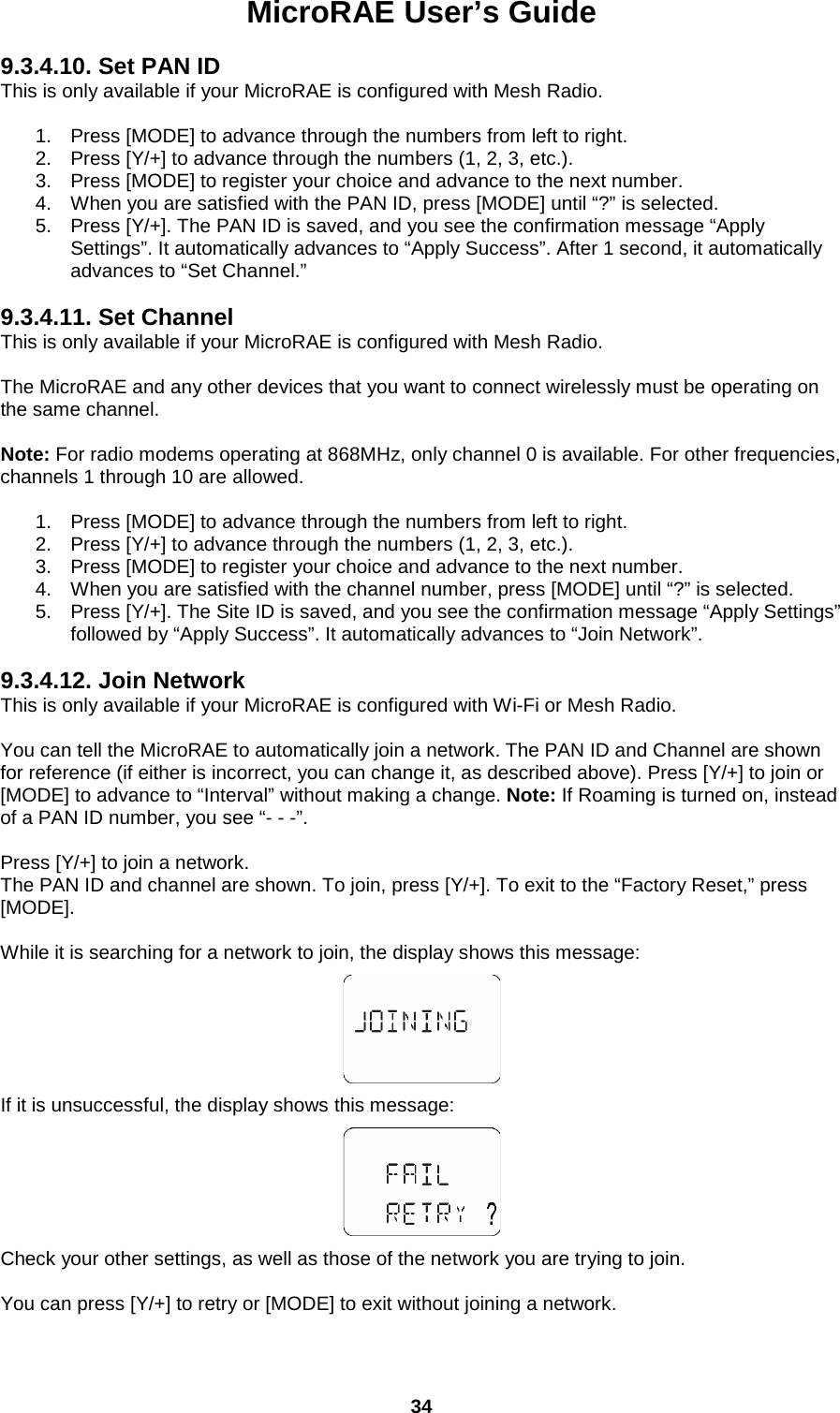MicroRAE User’s Guide  34  9.3.4.10. Set PAN ID This is only available if your MicroRAE is configured with Mesh Radio.  1. Press [MODE] to advance through the numbers from left to right. 2. Press [Y/+] to advance through the numbers (1, 2, 3, etc.). 3. Press [MODE] to register your choice and advance to the next number. 4. When you are satisfied with the PAN ID, press [MODE] until “?” is selected.  5. Press [Y/+]. The PAN ID is saved, and you see the confirmation message “Apply Settings”. It automatically advances to “Apply Success”. After 1 second, it automatically advances to “Set Channel.”  9.3.4.11. Set Channel This is only available if your MicroRAE is configured with Mesh Radio.  The MicroRAE and any other devices that you want to connect wirelessly must be operating on the same channel.  Note: For radio modems operating at 868MHz, only channel 0 is available. For other frequencies, channels 1 through 10 are allowed.  1. Press [MODE] to advance through the numbers from left to right. 2. Press [Y/+] to advance through the numbers (1, 2, 3, etc.). 3. Press [MODE] to register your choice and advance to the next number. 4. When you are satisfied with the channel number, press [MODE] until “?” is selected.  5. Press [Y/+]. The Site ID is saved, and you see the confirmation message “Apply Settings” followed by “Apply Success”. It automatically advances to “Join Network”.  9.3.4.12. Join Network This is only available if your MicroRAE is configured with Wi-Fi or Mesh Radio.  You can tell the MicroRAE to automatically join a network. The PAN ID and Channel are shown for reference (if either is incorrect, you can change it, as described above). Press [Y/+] to join or [MODE] to advance to “Interval” without making a change. Note: If Roaming is turned on, instead of a PAN ID number, you see “- - -”.  Press [Y/+] to join a network. The PAN ID and channel are shown. To join, press [Y/+]. To exit to the “Factory Reset,” press [MODE].  While it is searching for a network to join, the display shows this message:     If it is unsuccessful, the display shows this message:    Check your other settings, as well as those of the network you are trying to join.  You can press [Y/+] to retry or [MODE] to exit without joining a network. 