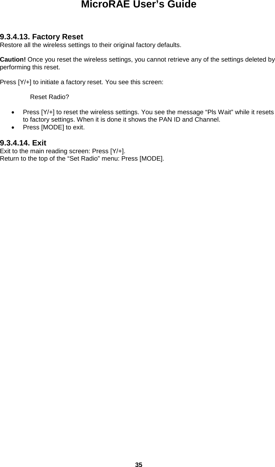 MicroRAE User’s Guide  35    9.3.4.13. Factory Reset Restore all the wireless settings to their original factory defaults.  Caution! Once you reset the wireless settings, you cannot retrieve any of the settings deleted by performing this reset.  Press [Y/+] to initiate a factory reset. You see this screen:      Reset Radio?  • Press [Y/+] to reset the wireless settings. You see the message “Pls Wait” while it resets to factory settings. When it is done it shows the PAN ID and Channel. • Press [MODE] to exit.  9.3.4.14. Exit Exit to the main reading screen: Press [Y/+]. Return to the top of the “Set Radio” menu: Press [MODE].       