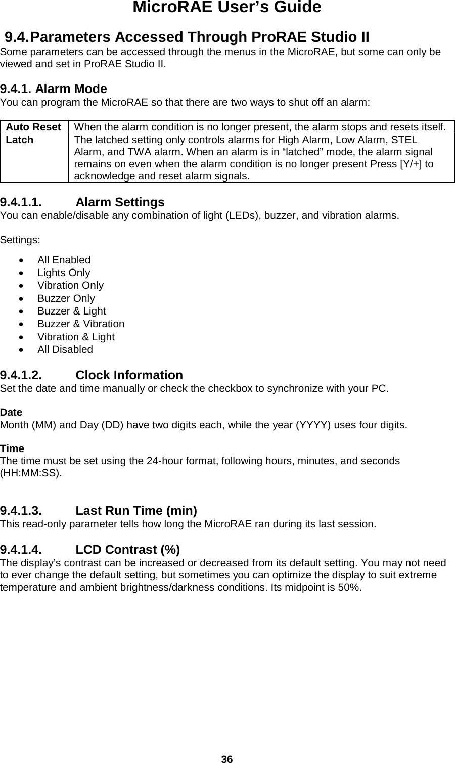 MicroRAE User’s Guide  36  9.4. Parameters Accessed Through ProRAE Studio II Some parameters can be accessed through the menus in the MicroRAE, but some can only be viewed and set in ProRAE Studio II.  9.4.1. Alarm Mode You can program the MicroRAE so that there are two ways to shut off an alarm:  Auto Reset When the alarm condition is no longer present, the alarm stops and resets itself. Latch The latched setting only controls alarms for High Alarm, Low Alarm, STEL Alarm, and TWA alarm. When an alarm is in “latched” mode, the alarm signal remains on even when the alarm condition is no longer present Press [Y/+] to acknowledge and reset alarm signals.  9.4.1.1. Alarm Settings You can enable/disable any combination of light (LEDs), buzzer, and vibration alarms.  Settings:  • All Enabled • Lights Only • Vibration Only • Buzzer Only • Buzzer &amp; Light • Buzzer &amp; Vibration • Vibration &amp; Light • All Disabled  9.4.1.2. Clock Information Set the date and time manually or check the checkbox to synchronize with your PC.   Date  Month (MM) and Day (DD) have two digits each, while the year (YYYY) uses four digits.  Time The time must be set using the 24-hour format, following hours, minutes, and seconds (HH:MM:SS).   9.4.1.3. Last Run Time (min) This read-only parameter tells how long the MicroRAE ran during its last session.  9.4.1.4. LCD Contrast (%) The display’s contrast can be increased or decreased from its default setting. You may not need to ever change the default setting, but sometimes you can optimize the display to suit extreme temperature and ambient brightness/darkness conditions. Its midpoint is 50%.    