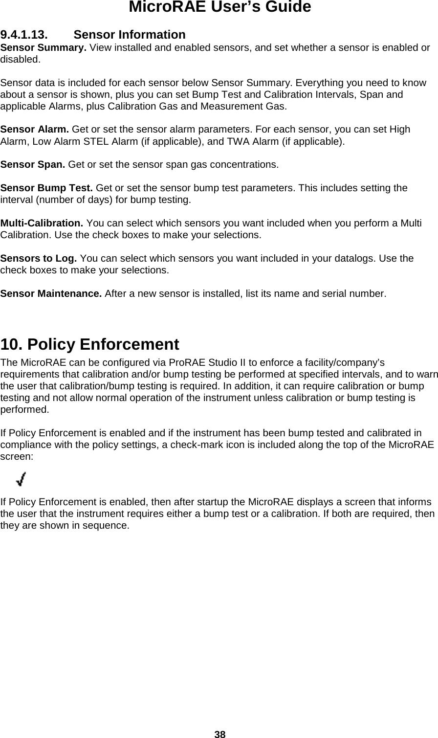 MicroRAE User’s Guide  38  9.4.1.13. Sensor Information Sensor Summary. View installed and enabled sensors, and set whether a sensor is enabled or disabled.  Sensor data is included for each sensor below Sensor Summary. Everything you need to know about a sensor is shown, plus you can set Bump Test and Calibration Intervals, Span and applicable Alarms, plus Calibration Gas and Measurement Gas.  Sensor Alarm. Get or set the sensor alarm parameters. For each sensor, you can set High Alarm, Low Alarm STEL Alarm (if applicable), and TWA Alarm (if applicable).  Sensor Span. Get or set the sensor span gas concentrations.  Sensor Bump Test. Get or set the sensor bump test parameters. This includes setting the interval (number of days) for bump testing.  Multi-Calibration. You can select which sensors you want included when you perform a Multi Calibration. Use the check boxes to make your selections.  Sensors to Log. You can select which sensors you want included in your datalogs. Use the check boxes to make your selections.  Sensor Maintenance. After a new sensor is installed, list its name and serial number.   10. Policy Enforcement  The MicroRAE can be configured via ProRAE Studio II to enforce a facility/company’s requirements that calibration and/or bump testing be performed at specified intervals, and to warn the user that calibration/bump testing is required. In addition, it can require calibration or bump testing and not allow normal operation of the instrument unless calibration or bump testing is performed.  If Policy Enforcement is enabled and if the instrument has been bump tested and calibrated in compliance with the policy settings, a check-mark icon is included along the top of the MicroRAE screen:          If Policy Enforcement is enabled, then after startup the MicroRAE displays a screen that informs the user that the instrument requires either a bump test or a calibration. If both are required, then they are shown in sequence.    