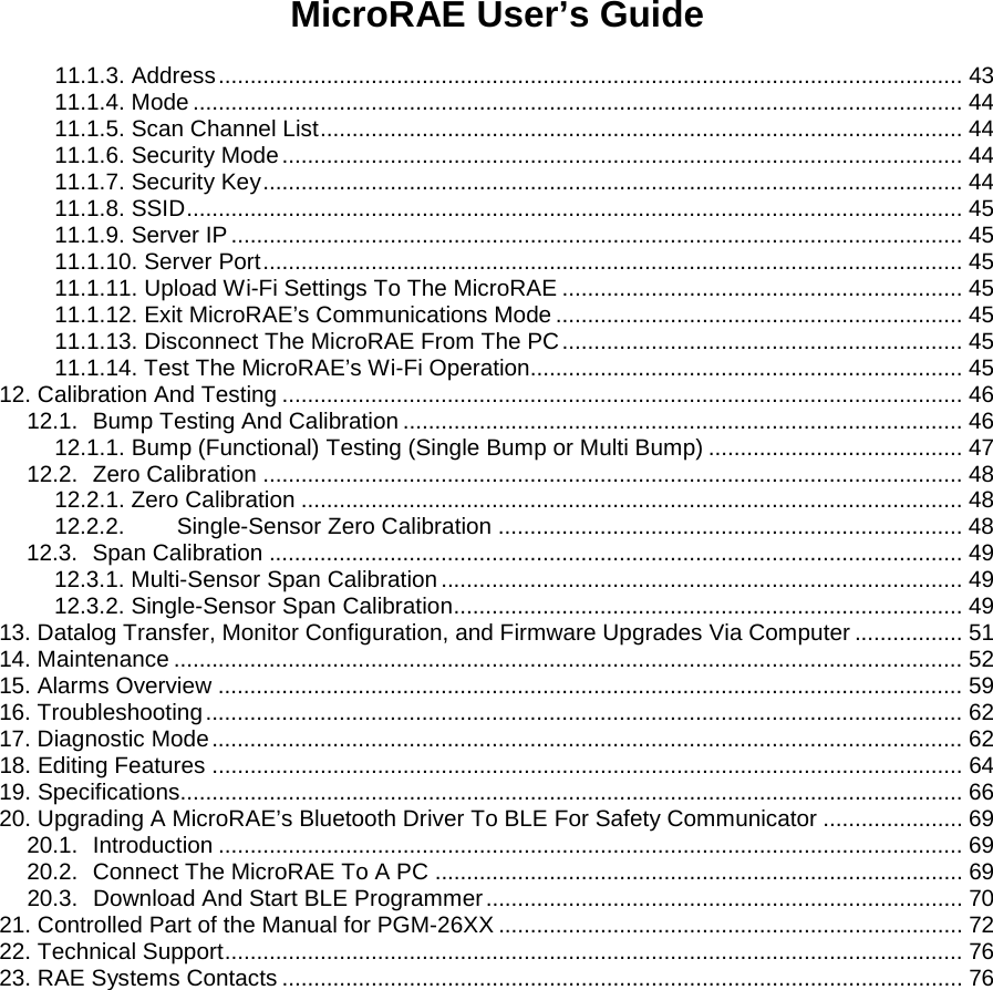 MicroRAE User’s Guide   11.1.3. Address ..................................................................................................................... 43 11.1.4. Mode ......................................................................................................................... 44 11.1.5. Scan Channel List ..................................................................................................... 44 11.1.6. Security Mode ........................................................................................................... 44 11.1.7. Security Key .............................................................................................................. 44 11.1.8. SSID .......................................................................................................................... 45 11.1.9. Server IP ................................................................................................................... 45 11.1.10. Server Port .............................................................................................................. 45 11.1.11. Upload Wi-Fi Settings To The MicroRAE ............................................................... 45 11.1.12. Exit MicroRAE’s Communications Mode ................................................................ 45 11.1.13. Disconnect The MicroRAE From The PC ............................................................... 45 11.1.14. Test The MicroRAE’s Wi-Fi Operation.................................................................... 45 12. Calibration And Testing ........................................................................................................... 46 12.1. Bump Testing And Calibration ........................................................................................ 46 12.1.1. Bump (Functional) Testing (Single Bump or Multi Bump) ........................................ 47 12.2. Zero Calibration .............................................................................................................. 48 12.2.1. Zero Calibration ........................................................................................................ 48 12.2.2. Single-Sensor Zero Calibration ......................................................................... 48 12.3. Span Calibration ............................................................................................................. 49 12.3.1. Multi-Sensor Span Calibration .................................................................................. 49 12.3.2. Single-Sensor Span Calibration ................................................................................ 49 13. Datalog Transfer, Monitor Configuration, and Firmware Upgrades Via Computer ................. 51 14. Maintenance ............................................................................................................................ 52 15. Alarms Overview ..................................................................................................................... 59 16. Troubleshooting ....................................................................................................................... 62 17. Diagnostic Mode ...................................................................................................................... 62 18. Editing Features ...................................................................................................................... 64 19. Specifications........................................................................................................................... 66 20. Upgrading A MicroRAE’s Bluetooth Driver To BLE For Safety Communicator ...................... 69 20.1. Introduction ..................................................................................................................... 69 20.2. Connect The MicroRAE To A PC ................................................................................... 69 20.3. Download And Start BLE Programmer ........................................................................... 70 21. Controlled Part of the Manual for PGM-26XX ......................................................................... 72 22. Technical Support .................................................................................................................... 76 23. RAE Systems Contacts ........................................................................................................... 76                