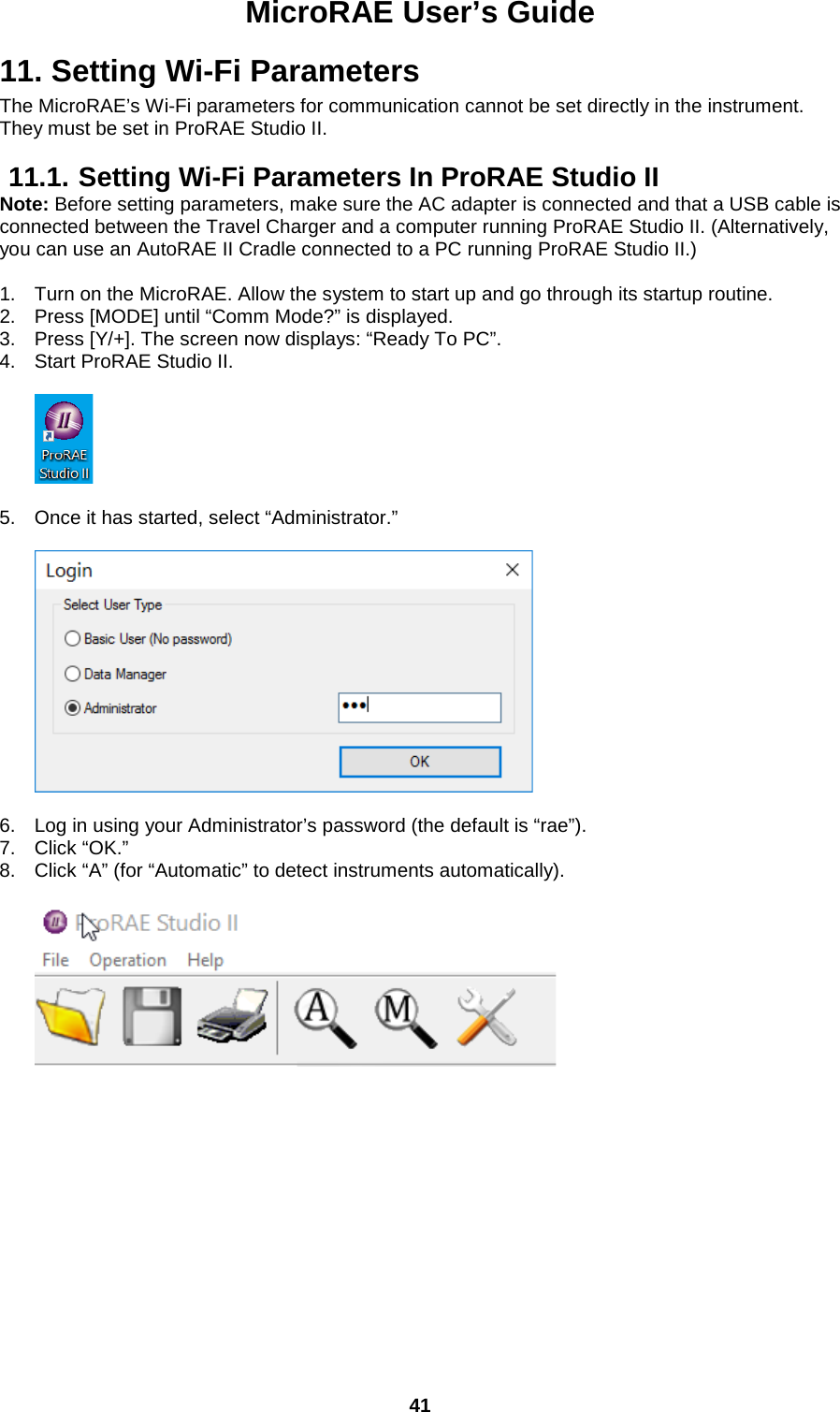 MicroRAE User’s Guide  41  11. Setting Wi-Fi Parameters  The MicroRAE’s Wi-Fi parameters for communication cannot be set directly in the instrument. They must be set in ProRAE Studio II.  11.1. Setting Wi-Fi Parameters In ProRAE Studio II Note: Before setting parameters, make sure the AC adapter is connected and that a USB cable is connected between the Travel Charger and a computer running ProRAE Studio II. (Alternatively, you can use an AutoRAE II Cradle connected to a PC running ProRAE Studio II.)  1. Turn on the MicroRAE. Allow the system to start up and go through its startup routine. 2. Press [MODE] until “Comm Mode?” is displayed. 3. Press [Y/+]. The screen now displays: “Ready To PC”. 4. Start ProRAE Studio II.    5. Once it has started, select “Administrator.”    6. Log in using your Administrator’s password (the default is “rae”). 7. Click “OK.” 8. Click “A” (for “Automatic” to detect instruments automatically).       