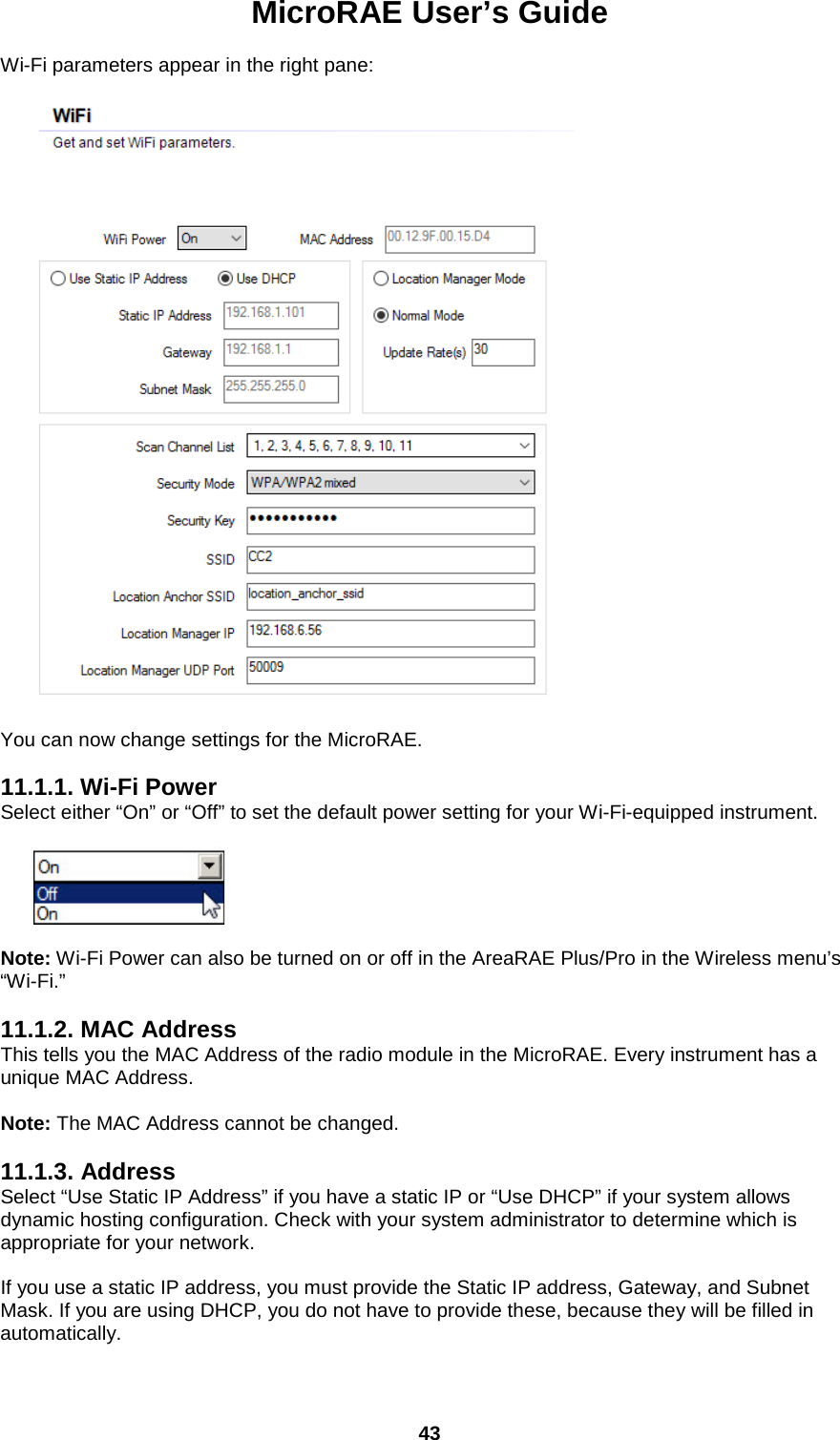 MicroRAE User’s Guide  43  Wi-Fi parameters appear in the right pane:           You can now change settings for the MicroRAE.   11.1.1. Wi-Fi Power Select either “On” or “Off” to set the default power setting for your Wi-Fi-equipped instrument.           Note: Wi-Fi Power can also be turned on or off in the AreaRAE Plus/Pro in the Wireless menu’s  “Wi-Fi.”  11.1.2. MAC Address This tells you the MAC Address of the radio module in the MicroRAE. Every instrument has a unique MAC Address.   Note: The MAC Address cannot be changed.  11.1.3. Address Select “Use Static IP Address” if you have a static IP or “Use DHCP” if your system allows dynamic hosting configuration. Check with your system administrator to determine which is appropriate for your network.  If you use a static IP address, you must provide the Static IP address, Gateway, and Subnet Mask. If you are using DHCP, you do not have to provide these, because they will be filled in automatically. 