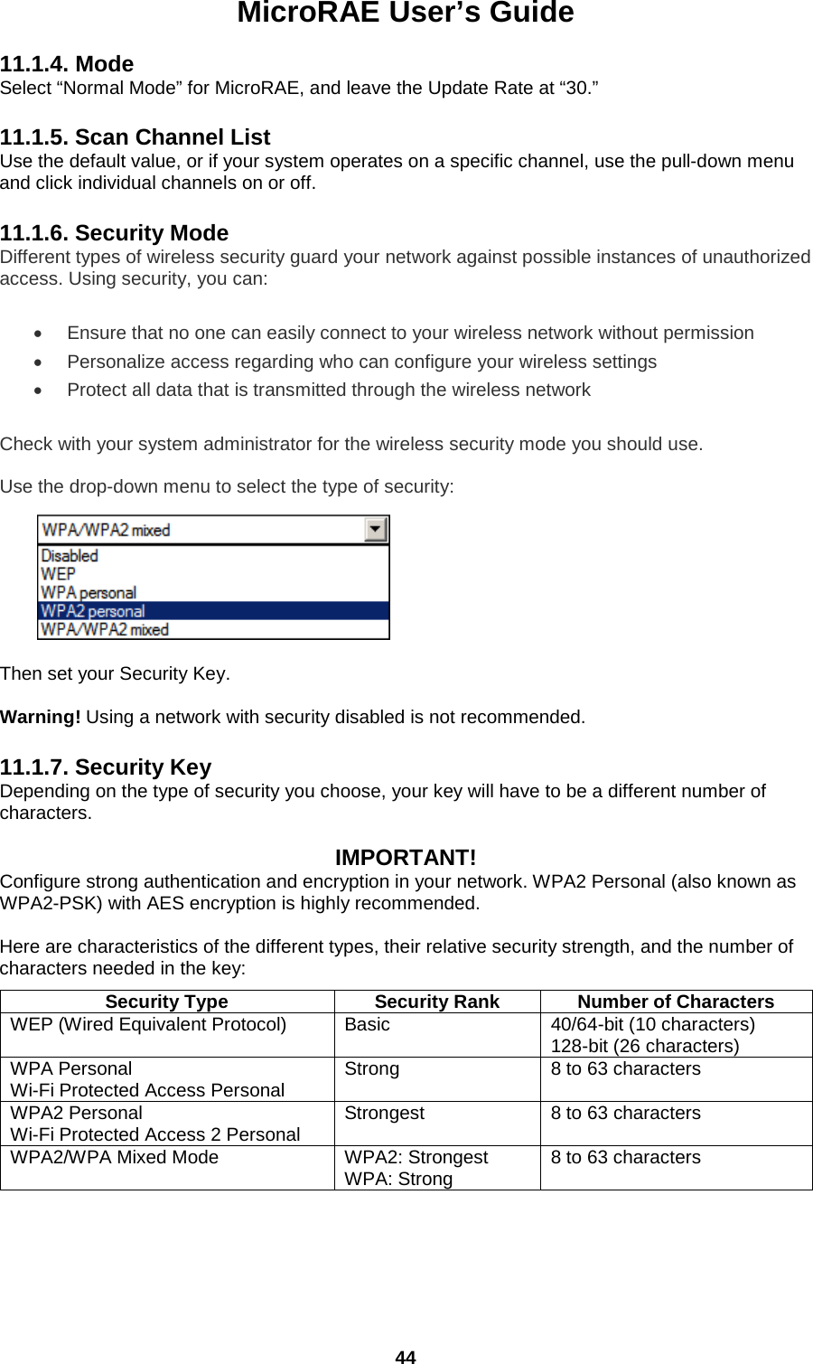 MicroRAE User’s Guide  44  11.1.4. Mode Select “Normal Mode” for MicroRAE, and leave the Update Rate at “30.”  11.1.5. Scan Channel List Use the default value, or if your system operates on a specific channel, use the pull-down menu and click individual channels on or off.  11.1.6. Security Mode Different types of wireless security guard your network against possible instances of unauthorized access. Using security, you can: • Ensure that no one can easily connect to your wireless network without permission • Personalize access regarding who can configure your wireless settings • Protect all data that is transmitted through the wireless network Check with your system administrator for the wireless security mode you should use. Use the drop-down menu to select the type of security:          Then set your Security Key.  Warning! Using a network with security disabled is not recommended.  11.1.7. Security Key Depending on the type of security you choose, your key will have to be a different number of characters.   IMPORTANT! Configure strong authentication and encryption in your network. WPA2 Personal (also known as WPA2-PSK) with AES encryption is highly recommended.  Here are characteristics of the different types, their relative security strength, and the number of characters needed in the key:  Security Type Security Rank Number of Characters WEP (Wired Equivalent Protocol) Basic 40/64-bit (10 characters) 128-bit (26 characters) WPA Personal Wi-Fi Protected Access Personal Strong 8 to 63 characters WPA2 Personal Wi-Fi Protected Access 2 Personal Strongest 8 to 63 characters WPA2/WPA Mixed Mode WPA2: Strongest WPA: Strong 8 to 63 characters    