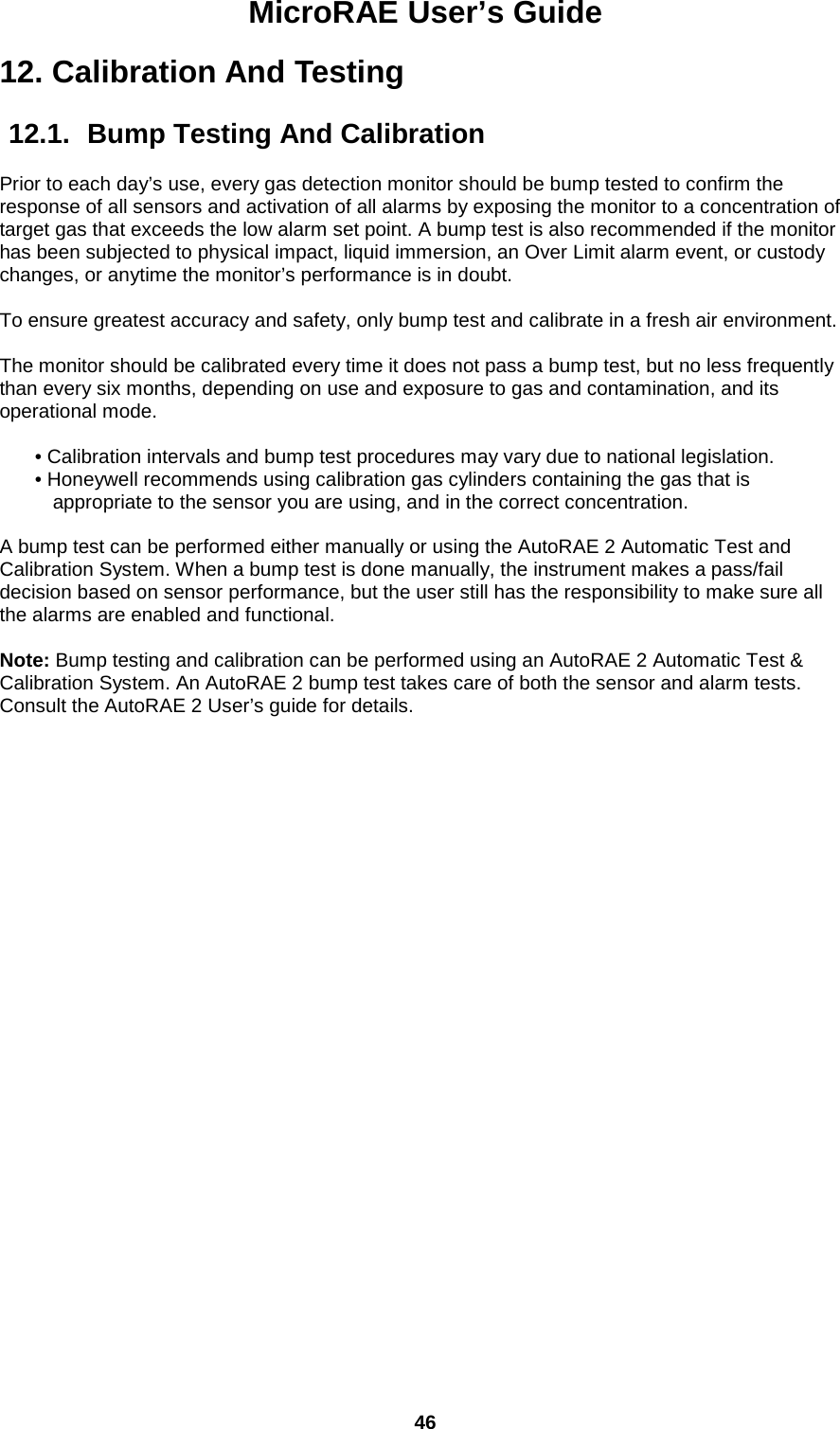 MicroRAE User’s Guide  46  12. Calibration And Testing  12.1.  Bump Testing And Calibration  Prior to each day’s use, every gas detection monitor should be bump tested to confirm the response of all sensors and activation of all alarms by exposing the monitor to a concentration of target gas that exceeds the low alarm set point. A bump test is also recommended if the monitor has been subjected to physical impact, liquid immersion, an Over Limit alarm event, or custody changes, or anytime the monitor’s performance is in doubt.   To ensure greatest accuracy and safety, only bump test and calibrate in a fresh air environment.   The monitor should be calibrated every time it does not pass a bump test, but no less frequently than every six months, depending on use and exposure to gas and contamination, and its operational mode.  • Calibration intervals and bump test procedures may vary due to national legislation.  • Honeywell recommends using calibration gas cylinders containing the gas that is appropriate to the sensor you are using, and in the correct concentration.  A bump test can be performed either manually or using the AutoRAE 2 Automatic Test and Calibration System. When a bump test is done manually, the instrument makes a pass/fail decision based on sensor performance, but the user still has the responsibility to make sure all the alarms are enabled and functional.   Note: Bump testing and calibration can be performed using an AutoRAE 2 Automatic Test &amp; Calibration System. An AutoRAE 2 bump test takes care of both the sensor and alarm tests. Consult the AutoRAE 2 User’s guide for details.    