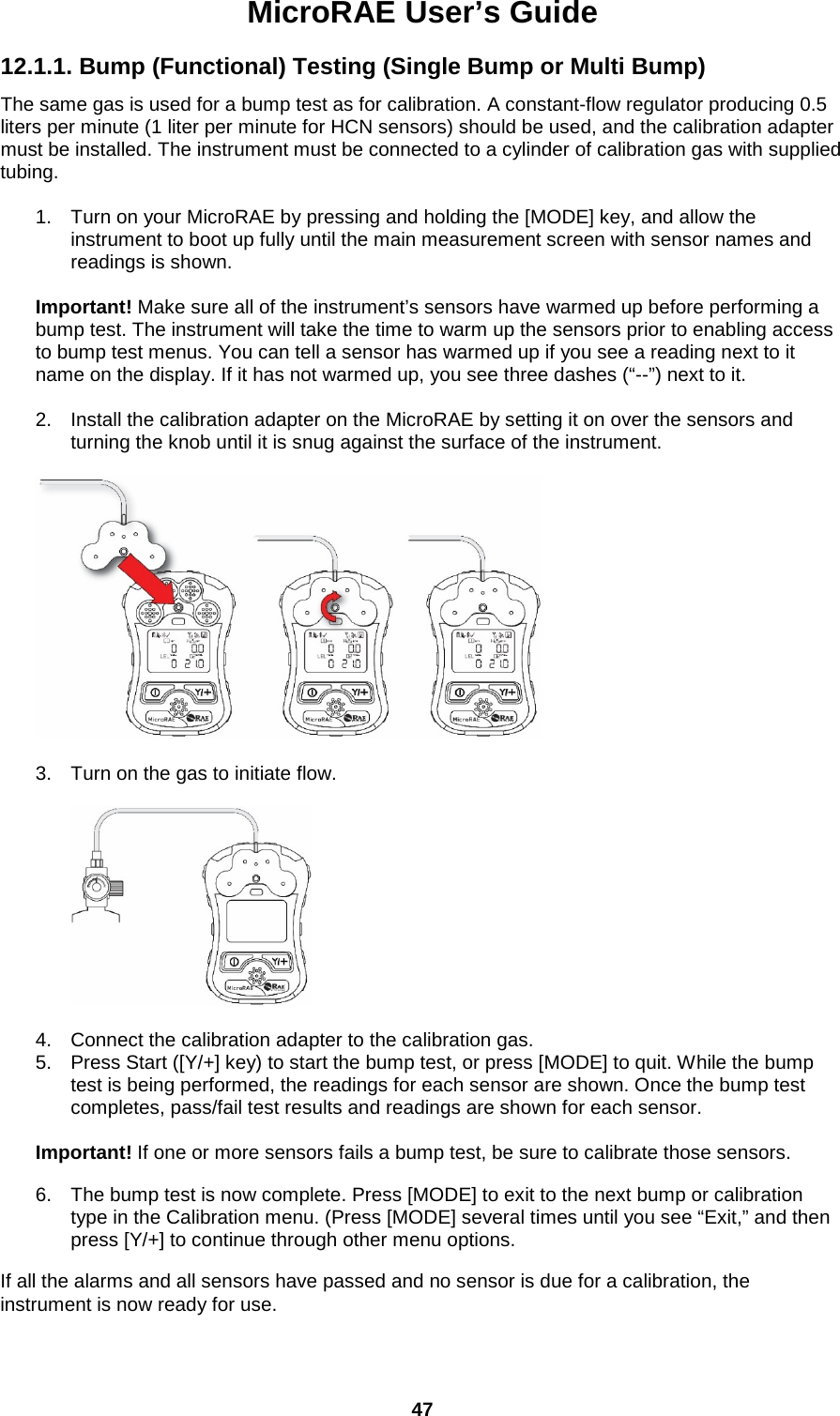 MicroRAE User’s Guide  47  12.1.1. Bump (Functional) Testing (Single Bump or Multi Bump)  The same gas is used for a bump test as for calibration. A constant-flow regulator producing 0.5 liters per minute (1 liter per minute for HCN sensors) should be used, and the calibration adapter must be installed. The instrument must be connected to a cylinder of calibration gas with supplied tubing.   1. Turn on your MicroRAE by pressing and holding the [MODE] key, and allow the instrument to boot up fully until the main measurement screen with sensor names and readings is shown.  Important! Make sure all of the instrument’s sensors have warmed up before performing a bump test. The instrument will take the time to warm up the sensors prior to enabling access to bump test menus. You can tell a sensor has warmed up if you see a reading next to it name on the display. If it has not warmed up, you see three dashes (“--”) next to it.  2. Install the calibration adapter on the MicroRAE by setting it on over the sensors and turning the knob until it is snug against the surface of the instrument.    3. Turn on the gas to initiate flow.     4. Connect the calibration adapter to the calibration gas. 5. Press Start ([Y/+] key) to start the bump test, or press [MODE] to quit. While the bump test is being performed, the readings for each sensor are shown. Once the bump test completes, pass/fail test results and readings are shown for each sensor.   Important! If one or more sensors fails a bump test, be sure to calibrate those sensors. 6. The bump test is now complete. Press [MODE] to exit to the next bump or calibration type in the Calibration menu. (Press [MODE] several times until you see “Exit,” and then press [Y/+] to continue through other menu options. If all the alarms and all sensors have passed and no sensor is due for a calibration, the instrument is now ready for use. 