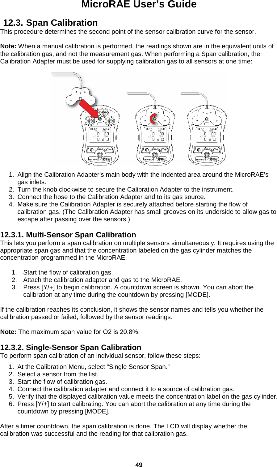 MicroRAE User’s Guide  49  12.3. Span Calibration This procedure determines the second point of the sensor calibration curve for the sensor.    Note: When a manual calibration is performed, the readings shown are in the equivalent units of the calibration gas, and not the measurement gas. When performing a Span calibration, the Calibration Adapter must be used for supplying calibration gas to all sensors at one time:   1. Align the Calibration Adapter’s main body with the indented area around the MicroRAE’s gas inlets. 2. Turn the knob clockwise to secure the Calibration Adapter to the instrument. 3. Connect the hose to the Calibration Adapter and to its gas source. 4. Make sure the Calibration Adapter is securely attached before starting the flow of calibration gas. (The Calibration Adapter has small grooves on its underside to allow gas to escape after passing over the sensors.)  12.3.1. Multi-Sensor Span Calibration This lets you perform a span calibration on multiple sensors simultaneously. It requires using the appropriate span gas and that the concentration labeled on the gas cylinder matches the concentration programmed in the MicroRAE.  1. Start the flow of calibration gas. 2. Attach the calibration adapter and gas to the MicroRAE. 3. Press [Y/+] to begin calibration. A countdown screen is shown. You can abort the calibration at any time during the countdown by pressing [MODE].  If the calibration reaches its conclusion, it shows the sensor names and tells you whether the calibration passed or failed, followed by the sensor readings.  Note: The maximum span value for O2 is 20.8%.  12.3.2. Single-Sensor Span Calibration To perform span calibration of an individual sensor, follow these steps: 1. At the Calibration Menu, select “Single Sensor Span.” 2. Select a sensor from the list. 3. Start the flow of calibration gas. 4. Connect the calibration adapter and connect it to a source of calibration gas. 5. Verify that the displayed calibration value meets the concentration label on the gas cylinder. 6. Press [Y/+] to start calibrating. You can abort the calibration at any time during the countdown by pressing [MODE].  After a timer countdown, the span calibration is done. The LCD will display whether the calibration was successful and the reading for that calibration gas. 