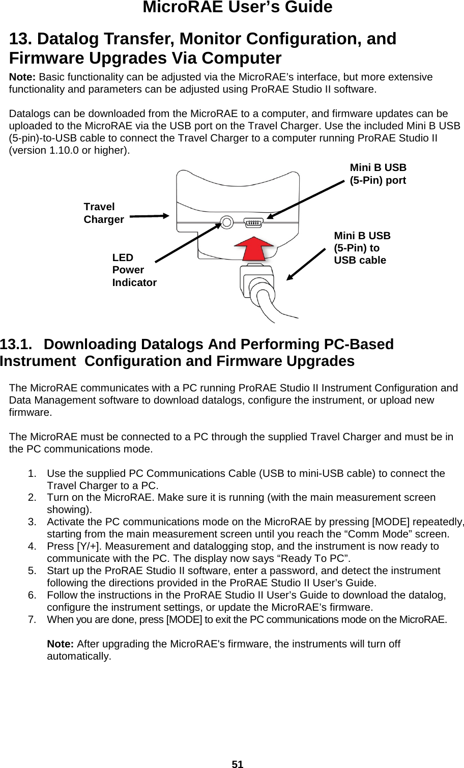 MicroRAE User’s Guide  51  13. Datalog Transfer, Monitor Configuration, and Firmware Upgrades Via Computer Note: Basic functionality can be adjusted via the MicroRAE’s interface, but more extensive functionality and parameters can be adjusted using ProRAE Studio II software.  Datalogs can be downloaded from the MicroRAE to a computer, and firmware updates can be uploaded to the MicroRAE via the USB port on the Travel Charger. Use the included Mini B USB (5-pin)-to-USB cable to connect the Travel Charger to a computer running ProRAE Studio II (version 1.10.0 or higher).    13.1.   Downloading Datalogs And Performing PC-Based Instrument  Configuration and Firmware Upgrades  The MicroRAE communicates with a PC running ProRAE Studio II Instrument Configuration and Data Management software to download datalogs, configure the instrument, or upload new firmware.   The MicroRAE must be connected to a PC through the supplied Travel Charger and must be in the PC communications mode.  1. Use the supplied PC Communications Cable (USB to mini-USB cable) to connect the Travel Charger to a PC. 2. Turn on the MicroRAE. Make sure it is running (with the main measurement screen showing). 3. Activate the PC communications mode on the MicroRAE by pressing [MODE] repeatedly, starting from the main measurement screen until you reach the “Comm Mode” screen. 4. Press [Y/+]. Measurement and datalogging stop, and the instrument is now ready to communicate with the PC. The display now says “Ready To PC”. 5. Start up the ProRAE Studio II software, enter a password, and detect the instrument following the directions provided in the ProRAE Studio II User’s Guide. 6. Follow the instructions in the ProRAE Studio II User’s Guide to download the datalog, configure the instrument settings, or update the MicroRAE’s firmware. 7. When you are done, press [MODE] to exit the PC communications mode on the MicroRAE.   Note: After upgrading the MicroRAE&apos;s firmware, the instruments will turn off automatically. Mini B USB (5-Pin) to USB cable Travel Charger Mini B USB (5-Pin) port LED Power Indicator 