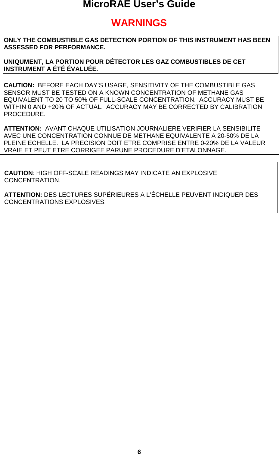 MicroRAE User’s Guide  6  WARNINGS  ONLY THE COMBUSTIBLE GAS DETECTION PORTION OF THIS INSTRUMENT HAS BEEN ASSESSED FOR PERFORMANCE.  UNIQUMENT, LA PORTION POUR DÉTECTOR LES GAZ COMBUSTIBLES DE CET INSTRUMENT A ÉTÉ ÉVALUÉE.  CAUTION:  BEFORE EACH DAY’S USAGE, SENSITIVITY OF THE COMBUSTIBLE GAS SENSOR MUST BE TESTED ON A KNOWN CONCENTRATION OF METHANE GAS EQUIVALENT TO 20 TO 50% OF FULL-SCALE CONCENTRATION.  ACCURACY MUST BE WITHIN 0 AND +20% OF ACTUAL.  ACCURACY MAY BE CORRECTED BY CALIBRATION PROCEDURE.  ATTENTION:  AVANT CHAQUE UTILISATION JOURNALIERE VERIFIER LA SENSIBILITE AVEC UNE CONCENTRATION CONNUE DE METHANE EQUIVALENTE A 20-50% DE LA PLEINE ECHELLE.  LA PRECISION DOIT ETRE COMPRISE ENTRE 0-20% DE LA VALEUR VRAIE ET PEUT ETRE CORRIGEE PARUNE PROCEDURE D’ETALONNAGE.   CAUTION: HIGH OFF-SCALE READINGS MAY INDICATE AN EXPLOSIVE CONCENTRATION.        ATTENTION: DES LECTURES SUPÉRIEURES A L’ÉCHELLE PEUVENT INDIQUER DES CONCENTRATIONS EXPLOSIVES.       