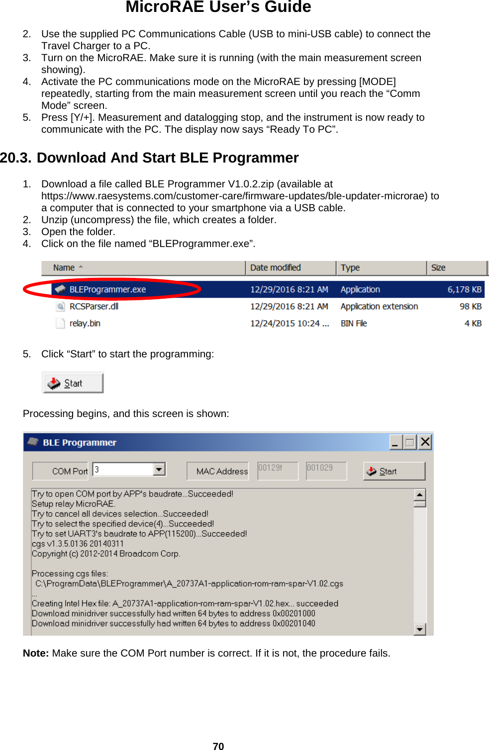 MicroRAE User’s Guide  70  2. Use the supplied PC Communications Cable (USB to mini-USB cable) to connect the Travel Charger to a PC.  3. Turn on the MicroRAE. Make sure it is running (with the main measurement screen showing).  4. Activate the PC communications mode on the MicroRAE by pressing [MODE] repeatedly, starting from the main measurement screen until you reach the “Comm Mode” screen.  5. Press [Y/+]. Measurement and datalogging stop, and the instrument is now ready to communicate with the PC. The display now says “Ready To PC”.   20.3. Download And Start BLE Programmer  1. Download a file called BLE Programmer V1.0.2.zip (available at https://www.raesystems.com/customer-care/firmware-updates/ble-updater-microrae) to a computer that is connected to your smartphone via a USB cable. 2. Unzip (uncompress) the file, which creates a folder. 3. Open the folder. 4. Click on the file named “BLEProgrammer.exe”.    5. Click “Start” to start the programming:    Processing begins, and this screen is shown:            Note: Make sure the COM Port number is correct. If it is not, the procedure fails.      