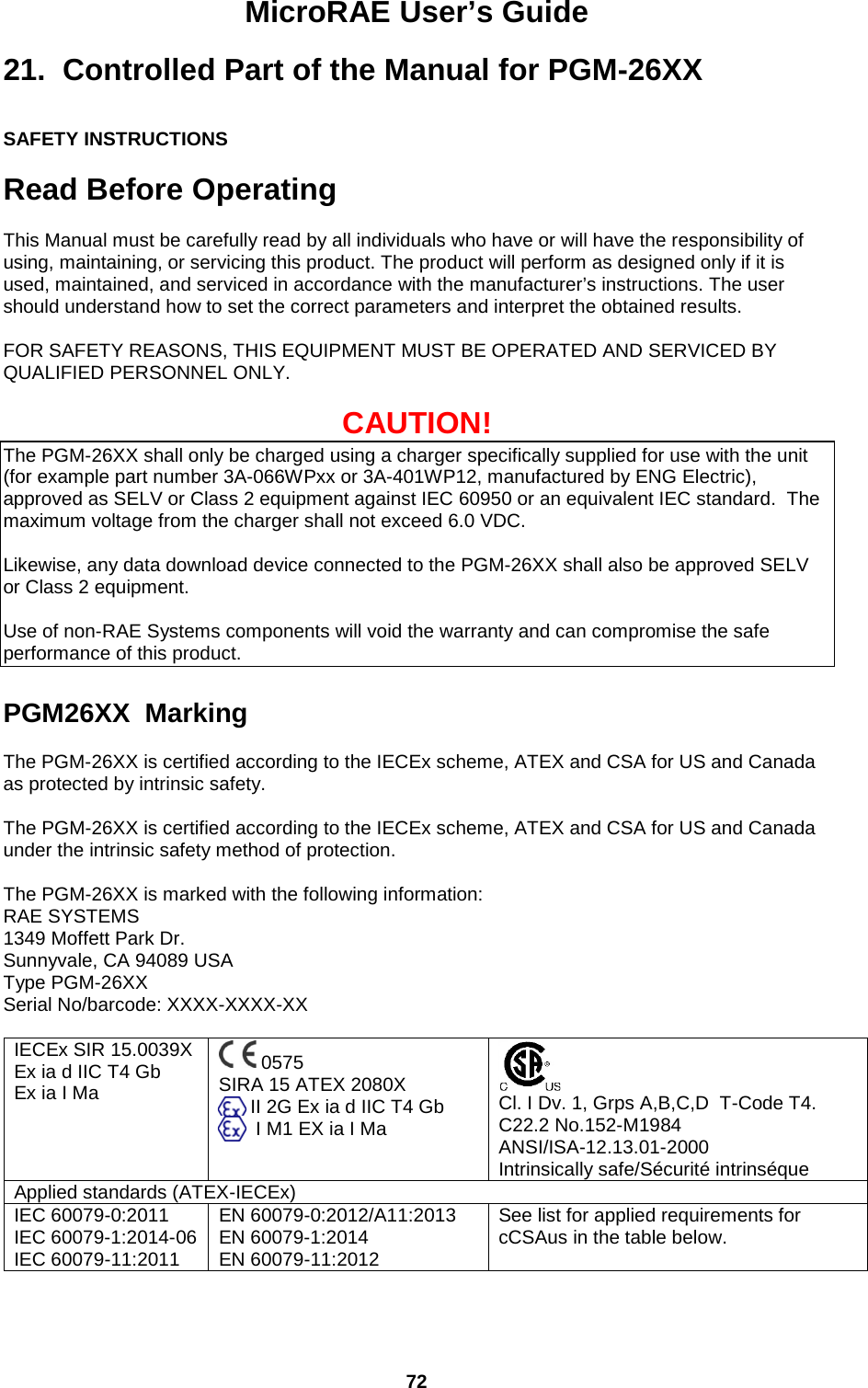 MicroRAE User’s Guide  72  21.  Controlled Part of the Manual for PGM-26XX  SAFETY INSTRUCTIONS  Read Before Operating  This Manual must be carefully read by all individuals who have or will have the responsibility of using, maintaining, or servicing this product. The product will perform as designed only if it is used, maintained, and serviced in accordance with the manufacturer’s instructions. The user should understand how to set the correct parameters and interpret the obtained results.    FOR SAFETY REASONS, THIS EQUIPMENT MUST BE OPERATED AND SERVICED BY QUALIFIED PERSONNEL ONLY.    CAUTION! The PGM-26XX shall only be charged using a charger specifically supplied for use with the unit (for example part number 3A-066WPxx or 3A-401WP12, manufactured by ENG Electric), approved as SELV or Class 2 equipment against IEC 60950 or an equivalent IEC standard.  The maximum voltage from the charger shall not exceed 6.0 VDC.    Likewise, any data download device connected to the PGM-26XX shall also be approved SELV or Class 2 equipment.  Use of non-RAE Systems components will void the warranty and can compromise the safe performance of this product.  PGM26XX  Marking  The PGM-26XX is certified according to the IECEx scheme, ATEX and CSA for US and Canada as protected by intrinsic safety.   The PGM-26XX is certified according to the IECEx scheme, ATEX and CSA for US and Canada under the intrinsic safety method of protection.   The PGM-26XX is marked with the following information: RAE SYSTEMS  1349 Moffett Park Dr. Sunnyvale, CA 94089 USA Type PGM-26XX Serial No/barcode: XXXX-XXXX-XX  IECEx SIR 15.0039X Ex ia d IIC T4 Gb Ex ia I Ma   0575 SIRA 15 ATEX 2080X       II 2G Ex ia d IIC T4 Gb        I M1 EX ia I Ma   Cl. I Dv. 1, Grps A,B,C,D  T-Code T4. C22.2 No.152-M1984 ANSI/ISA-12.13.01-2000 Intrinsically safe/Sécurité intrinséque Applied standards (ATEX-IECEx) IEC 60079-0:2011 IEC 60079-1:2014-06 IEC 60079-11:2011 EN 60079-0:2012/A11:2013 EN 60079-1:2014 EN 60079-11:2012 See list for applied requirements for cCSAus in the table below.  