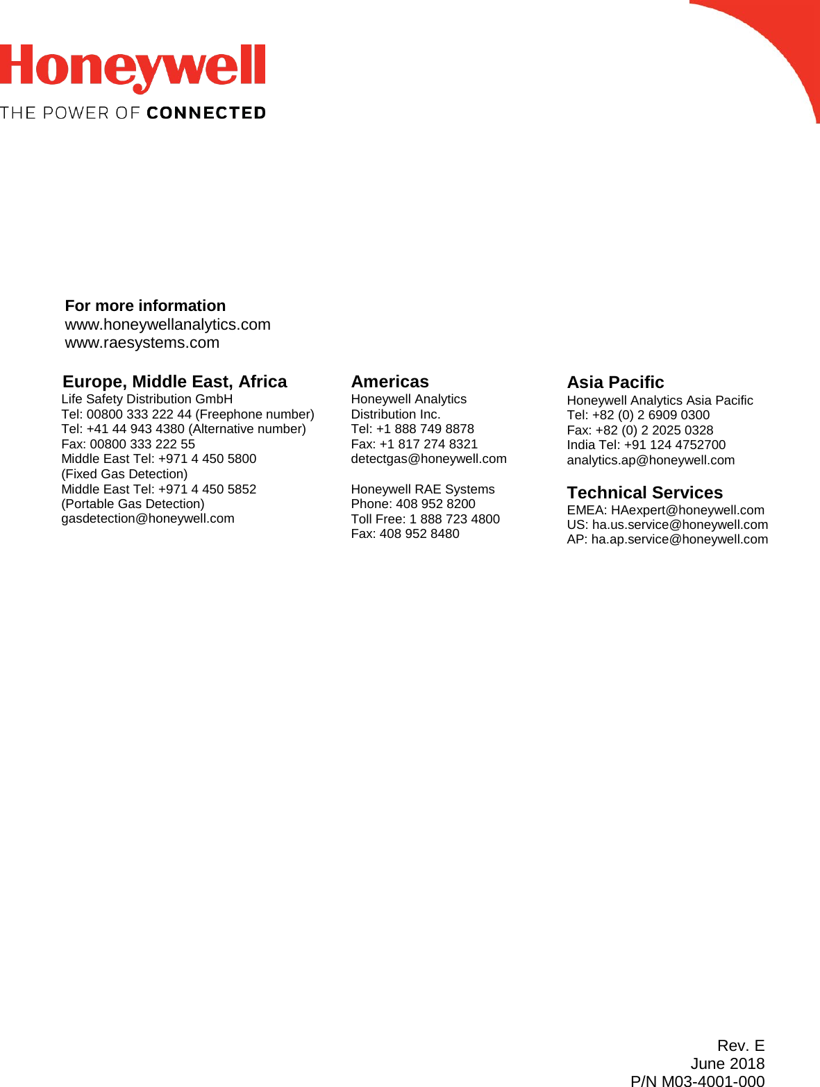              For more information www.honeywellanalytics.com www.raesystems.com          Rev. E June 2018 P/N M03-4001-000        Europe, Middle East, Africa Life Safety Distribution GmbH Tel: 00800 333 222 44 (Freephone number) Tel: +41 44 943 4380 (Alternative number) Fax: 00800 333 222 55 Middle East Tel: +971 4 450 5800  (Fixed Gas Detection) Middle East Tel: +971 4 450 5852 (Portable Gas Detection) gasdetection@honeywell.com Americas Honeywell Analytics Distribution Inc. Tel: +1 888 749 8878 Fax: +1 817 274 8321 detectgas@honeywell.com  Honeywell RAE Systems Phone: 408 952 8200 Toll Free: 1 888 723 4800 Fax: 408 952 8480 Asia Pacific Honeywell Analytics Asia Pacific Tel: +82 (0) 2 6909 0300 Fax: +82 (0) 2 2025 0328 India Tel: +91 124 4752700 analytics.ap@honeywell.com  Technical Services EMEA: HAexpert@honeywell.com US: ha.us.service@honeywell.com AP: ha.ap.service@honeywell.com 