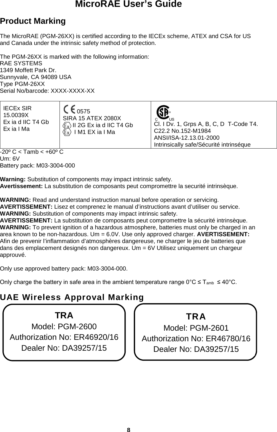 MicroRAE User’s Guide  8  Product Marking  The MicroRAE (PGM-26XX) is certified according to the IECEx scheme, ATEX and CSA for US and Canada under the intrinsic safety method of protection.   The PGM-26XX is marked with the following information: RAE SYSTEMS  1349 Moffett Park Dr. Sunnyvale, CA 94089 USA Type PGM-26XX Serial No/barcode: XXXX-XXXX-XX   IECEx SIR 15.0039X Ex ia d IIC T4 Gb Ex ia I Ma   0575 SIRA 15 ATEX 2080X       II 2G Ex ia d IIC T4 Gb        I M1 EX ia I Ma   Cl. I Dv. 1, Grps A, B, C, D  T-Code T4. C22.2 No.152-M1984 ANSI/ISA-12.13.01-2000 Intrinsically safe/Sécurité intrinséque -20º C &lt; Tamb &lt; +60º C Um: 6V Battery pack: M03-3004-000  Warning: Substitution of components may impact intrinsic safety.   Avertissement: La substitution de composants peut compromettre la securité intrinsèque.  WARNING: Read and understand instruction manual before operation or servicing. AVERTISSEMENT: Lisez et comprenez le manual d’instructions avant d’utiliser ou service. WARNING: Substitution of components may impact intrinsic safety. AVERTISSEMENT: La substitution de composants peut compromettre la sécurité intrinsèque. WARNING: To prevent ignition of a hazardous atmosphere, batteries must only be charged in an area known to be non-hazardous. Um = 6.0V. Use only approved charger. AVERTISSEMENT: Afin de prevenir l’inflammation d’atmosphères dangereuse, ne charger le jeu de batteries que dans des emplacement designés non dangereux. Um = 6V Utilisez uniquement un chargeur approuvé.  Only use approved battery pack: M03-3004-000.  Only charge the battery in safe area in the ambient temperature range 0°C ≤ Tamb  ≤ 40°C.  UAE Wireless Approval Marking                  TRA Model: PGM-2600 Authorization No: ER46920/16 Dealer No: DA39257/15 TRA Model: PGM-2601 Authorization No: ER46780/16 Dealer No: DA39257/15 