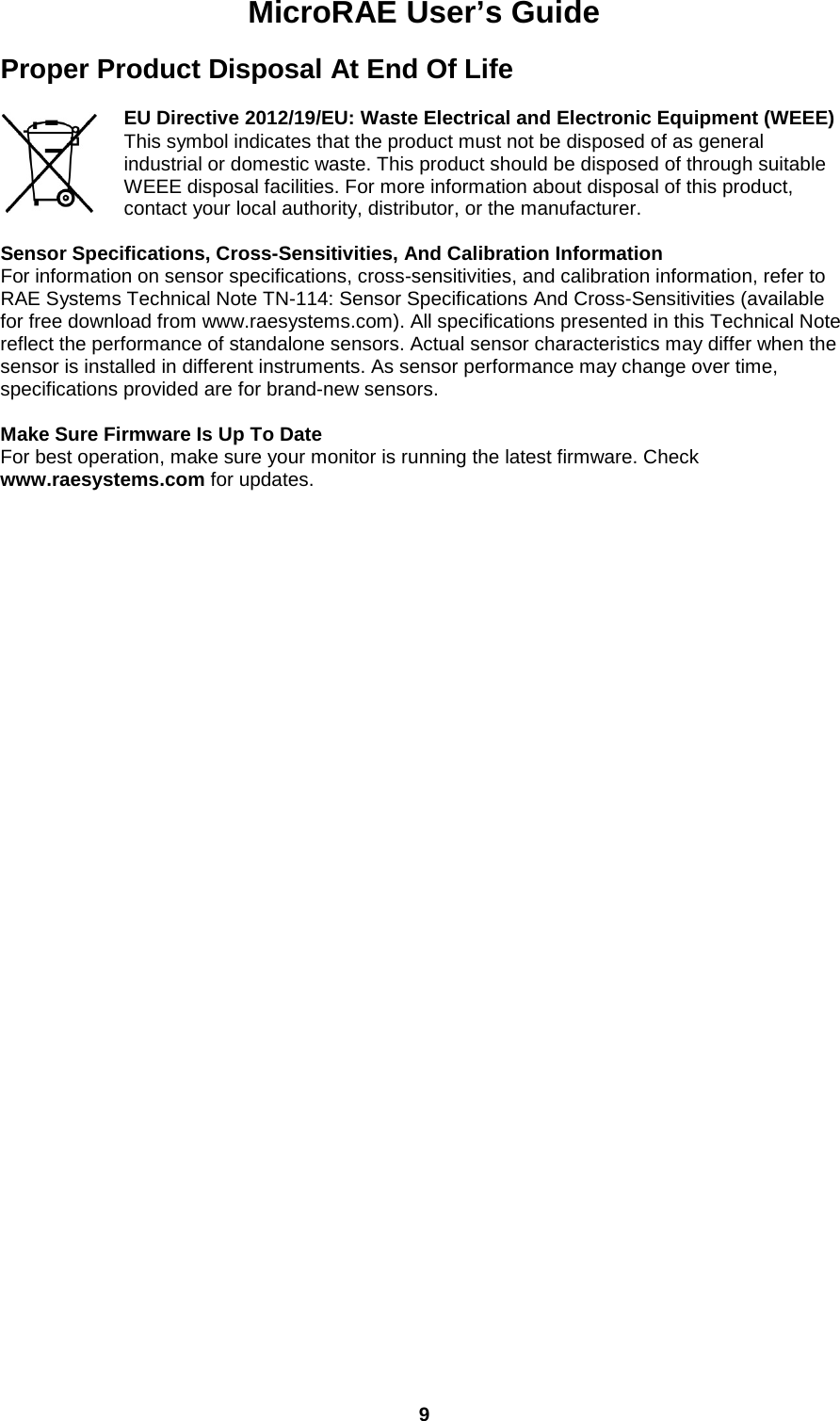 MicroRAE User’s Guide  9  Proper Product Disposal At End Of Life  EU Directive 2012/19/EU: Waste Electrical and Electronic Equipment (WEEE) This symbol indicates that the product must not be disposed of as general industrial or domestic waste. This product should be disposed of through suitable WEEE disposal facilities. For more information about disposal of this product, contact your local authority, distributor, or the manufacturer.  Sensor Specifications, Cross-Sensitivities, And Calibration Information For information on sensor specifications, cross-sensitivities, and calibration information, refer to RAE Systems Technical Note TN-114: Sensor Specifications And Cross-Sensitivities (available for free download from www.raesystems.com). All specifications presented in this Technical Note reflect the performance of standalone sensors. Actual sensor characteristics may differ when the sensor is installed in different instruments. As sensor performance may change over time, specifications provided are for brand-new sensors.  Make Sure Firmware Is Up To Date For best operation, make sure your monitor is running the latest firmware. Check www.raesystems.com for updates.     