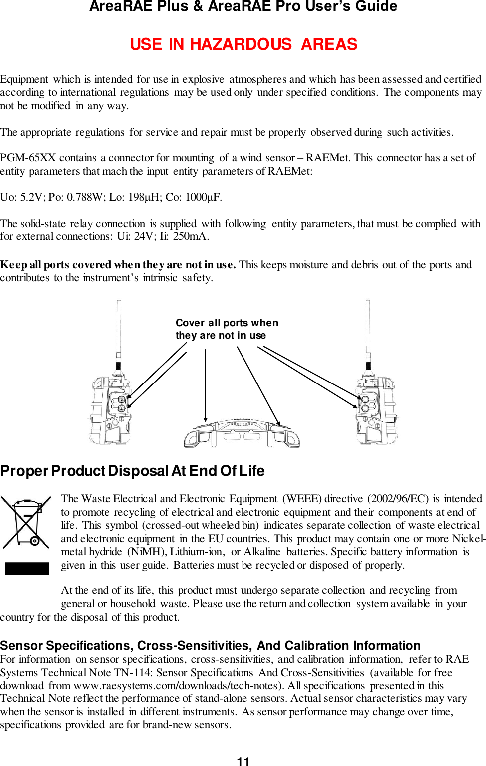 AreaRAE Plus &amp; AreaRAE Pro User’s Guide 11  USE IN HAZARDOUS  AREAS  Equipment  which is intended for use in explosive  atmospheres and which has been assessed and certified according to international regulations may be used only under specified conditions.  The components may not be modified  in any way.   The appropriate regulations for service and repair must be properly  observed during such activities.  PGM-65XX contains a connector for mounting  of a wind sensor – RAEMet. This connector has a set of entity parameters that mach the input entity parameters of RAEMet:   Uo: 5.2V; Po: 0.788W; Lo: 198μH; Co: 1000μF.  The solid-state relay connection  is supplied with following  entity parameters, that must be complied  with for external connections:  Ui: 24V; Ii:  250mA.  Keep all ports covered when they are not in use. This keeps moisture and debris out of the ports and contributes to the instrument’s intrinsic  safety.                                       Proper Product Disposal At End Of Life  The Waste Electrical and Electronic Equipment (WEEE) directive (2002/96/EC) is intended to promote recycling of electrical and electronic equipment and their components at end of life. This symbol  (crossed-out wheeled bin)  indicates separate collection of waste electrical and electronic equipment  in the EU countries. This product may contain one or more Nickel-metal hydride  (NiMH), Lithium-ion,  or Alkaline  batteries. Specific battery information  is given in this user guide. Batteries must be recycled or disposed of properly.  At the end of its life,  this product must undergo separate collection and recycling  from general or household waste. Please use the return and collection  system available  in your country for the disposal  of this product.  Sensor Specifications, Cross-Sensitivities, And Calibration Information For information  on sensor specifications,  cross-sensitivities,  and calibration  information,  refer to RAE Systems Technical Note TN-114: Sensor Specifications And Cross-Sensitivities  (available for free download from www.raesystems.com/downloads/tech-notes). All specifications presented in this Technical Note reflect the performance of stand-alone sensors. Actual sensor characteristics may vary when the sensor is installed in different instruments. As sensor performance may change over time, specifications provided are for brand-new sensors.  Cover all ports when they are not in use 