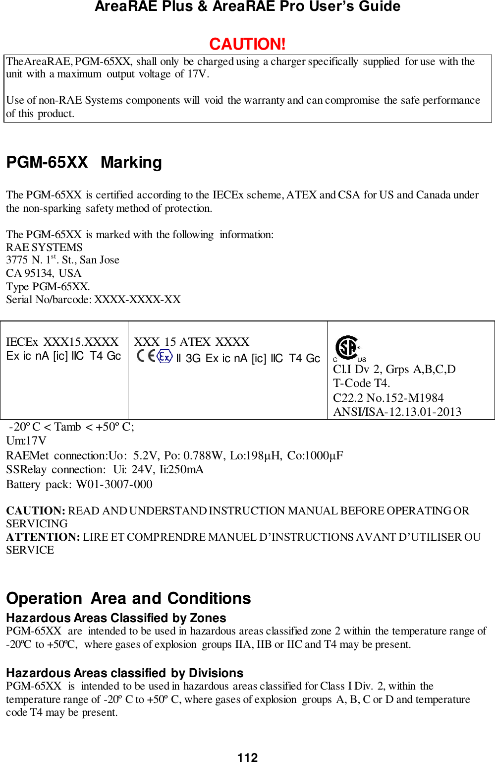 AreaRAE Plus &amp; AreaRAE Pro User’s Guide 112  CAUTION! TheAreaRAE, PGM-65XX, shall only be charged using a charger specifically  supplied  for use with the unit with a maximum  output voltage of 17V.   Use of non-RAE Systems components will  void  the warranty and can compromise the safe performance of this product.   PGM-65XX   Marking  The PGM-65XX  is certified according to the IECEx scheme, ATEX and CSA for US and Canada under the non-sparking  safety method of protection.   The PGM-65XX  is marked with the following  information: RAE SYSTEMS  3775 N. 1st. St., San Jose CA 95134,  USA Type PGM-65XX. Serial No/barcode: XXXX-XXXX-XX   IECEx  XXX15.XXXX Ex ic nA [ic] IIC  T4 Gc     XXX 15 ATEX XXXX         II  3G Ex ic nA [ic] IIC  T4 Gc      Cl.I Dv 2, Grps A,B,C,D   T-Code T4. C22.2 No.152-M1984 ANSI/ISA-12.13.01-2013  -20º C &lt; Tamb &lt; +50º C; Um:17V RAEMet  connection:Uo:  5.2V, Po:  0.788W, Lo:198μH, Co:1000μF SSRelay  connection:  Ui:  24V, Ii:250mA Battery  pack: W01-3007-000  CAUTION: READ AND UNDERSTAND INSTRUCTION MANUAL BEFORE OPERATING OR SERVICING ATTENTION: LIRE ET COMPRENDRE MANUEL D’INSTRUCTIONS AVANT D’UTILISER OU SERVICE  Operation  Area and Conditions Hazardous Areas Classified by Zones PGM-65XX  are  intended to be used in hazardous areas classified zone 2 within  the temperature range of -20ºC to +50ºC,  where gases of explosion  groups IIA, IIB or IIC and T4 may be present.  Hazardous Areas classified by Divisions PGM-65XX  is  intended to be used in hazardous areas classified for Class I Div. 2, within  the temperature range of -20º C to +50º C, where gases of explosion  groups A, B, C or D and temperature code T4 may be present.   