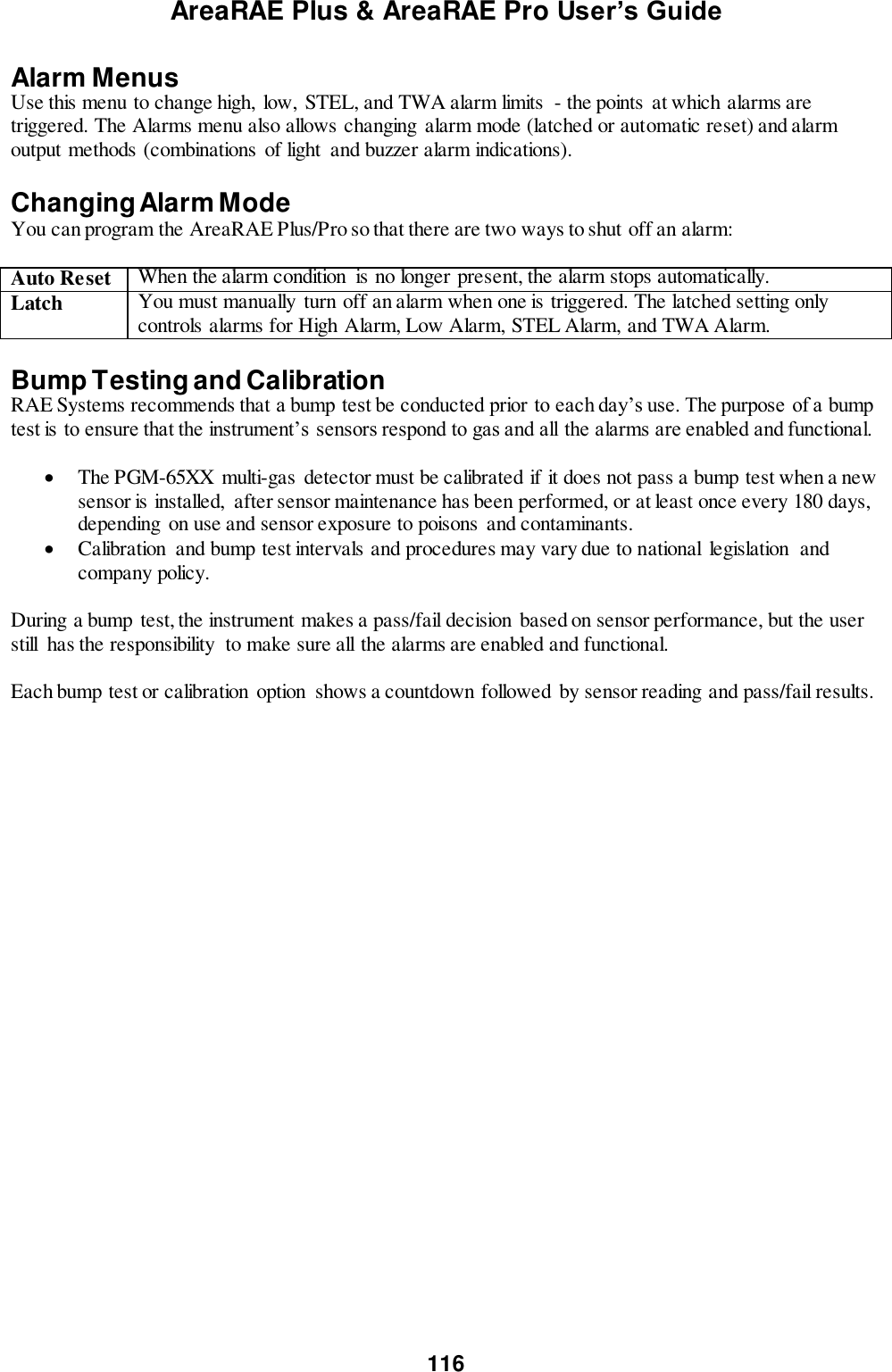 AreaRAE Plus &amp; AreaRAE Pro User’s Guide 116  Alarm Menus  Use this menu to change high,  low,  STEL, and TWA alarm limits  - the points  at which alarms are triggered. The Alarms menu also allows changing alarm mode (latched or automatic reset) and alarm output methods (combinations  of light  and buzzer alarm indications).     Changing Alarm Mode You can program the AreaRAE Plus/Pro so that there are two ways to shut off an alarm:  Auto Reset When the alarm condition  is no longer present, the alarm stops automatically. Latch You must manually  turn off an alarm when one is triggered. The latched setting only controls alarms for High Alarm, Low Alarm, STEL Alarm, and TWA Alarm.  Bump Testing and Calibration  RAE Systems recommends that a bump test be conducted prior to each day’s use. The purpose of a bump test is to ensure that the instrument’s sensors respond to gas and all the alarms are enabled and functional.     The PGM-65XX  multi-gas detector must be calibrated if it does not pass a bump test when a new sensor is installed,  after sensor maintenance has been performed, or at least once every 180 days, depending  on use and sensor exposure to poisons and contaminants.  Calibration  and bump test intervals and procedures may vary due to national legislation  and company policy.    During a bump  test, the instrument makes a pass/fail decision  based on sensor performance, but the user still  has the responsibility  to make sure all the alarms are enabled and functional.    Each bump test or calibration option  shows a countdown followed by sensor reading and pass/fail results. 