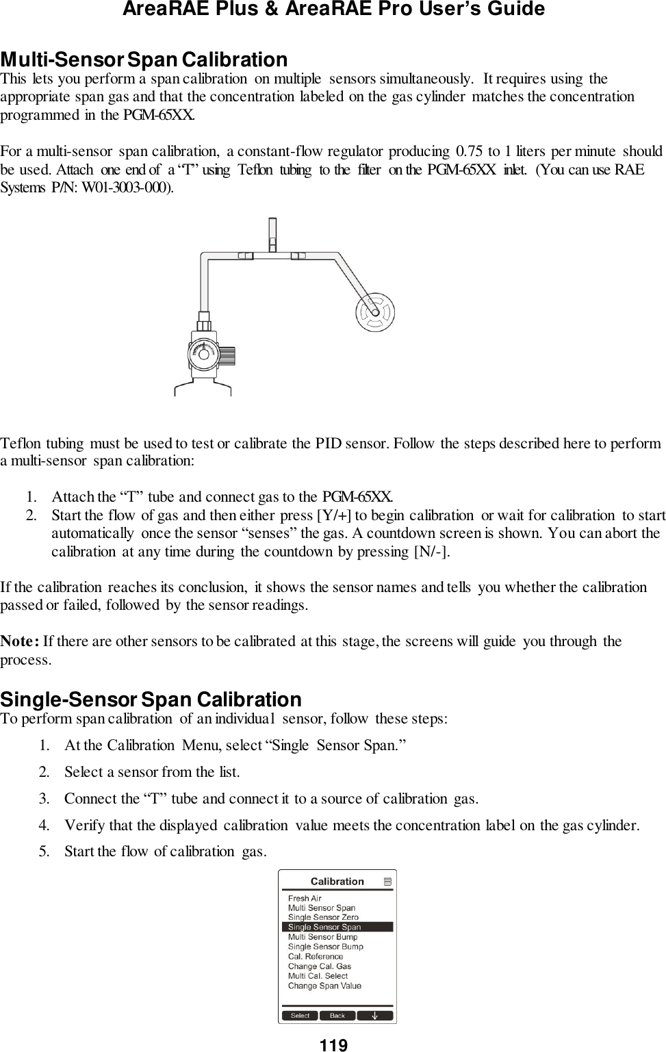 AreaRAE Plus &amp; AreaRAE Pro User’s Guide 119  Multi-Sensor Span Calibration This lets you perform a span calibration  on multiple  sensors simultaneously.  It requires using  the appropriate span gas and that the concentration labeled on the gas cylinder  matches the concentration programmed in the PGM-65XX.  For a multi-sensor span calibration,  a constant-flow regulator producing 0.75 to 1 liters per minute  should be used. Attach  one end of  a “T” using  Teflon  tubing  to the  filter  on the PGM-65XX  inlet.  (You can use RAE Systems  P/N: W01-3003-000).                                              Teflon tubing  must be used to test or calibrate the PID sensor. Follow the steps described here to perform a multi-sensor span calibration:  1. Attach the “T” tube and connect gas to the PGM-65XX. 2. Start the flow of gas and then either press [Y/+] to begin calibration  or wait for calibration  to start automatically  once the sensor “senses” the gas. A countdown screen is shown. You can abort the calibration  at any time during  the countdown by pressing [N/-].  If the calibration  reaches its conclusion,  it shows the sensor names and tells  you whether the calibration passed or failed, followed by the sensor readings.  Note: If there are other sensors to be calibrated at this stage, the screens will guide  you through  the process.  Single-Sensor Span Calibration To perform span calibration  of an individual  sensor, follow these steps: 1. At the Calibration  Menu, select “Single  Sensor Span.” 2. Select a sensor from the list. 3. Connect the “T” tube and connect it to a source of calibration gas. 4. Verify that the displayed calibration  value meets the concentration label on the gas cylinder. 5. Start the flow of calibration  gas.                                                                 