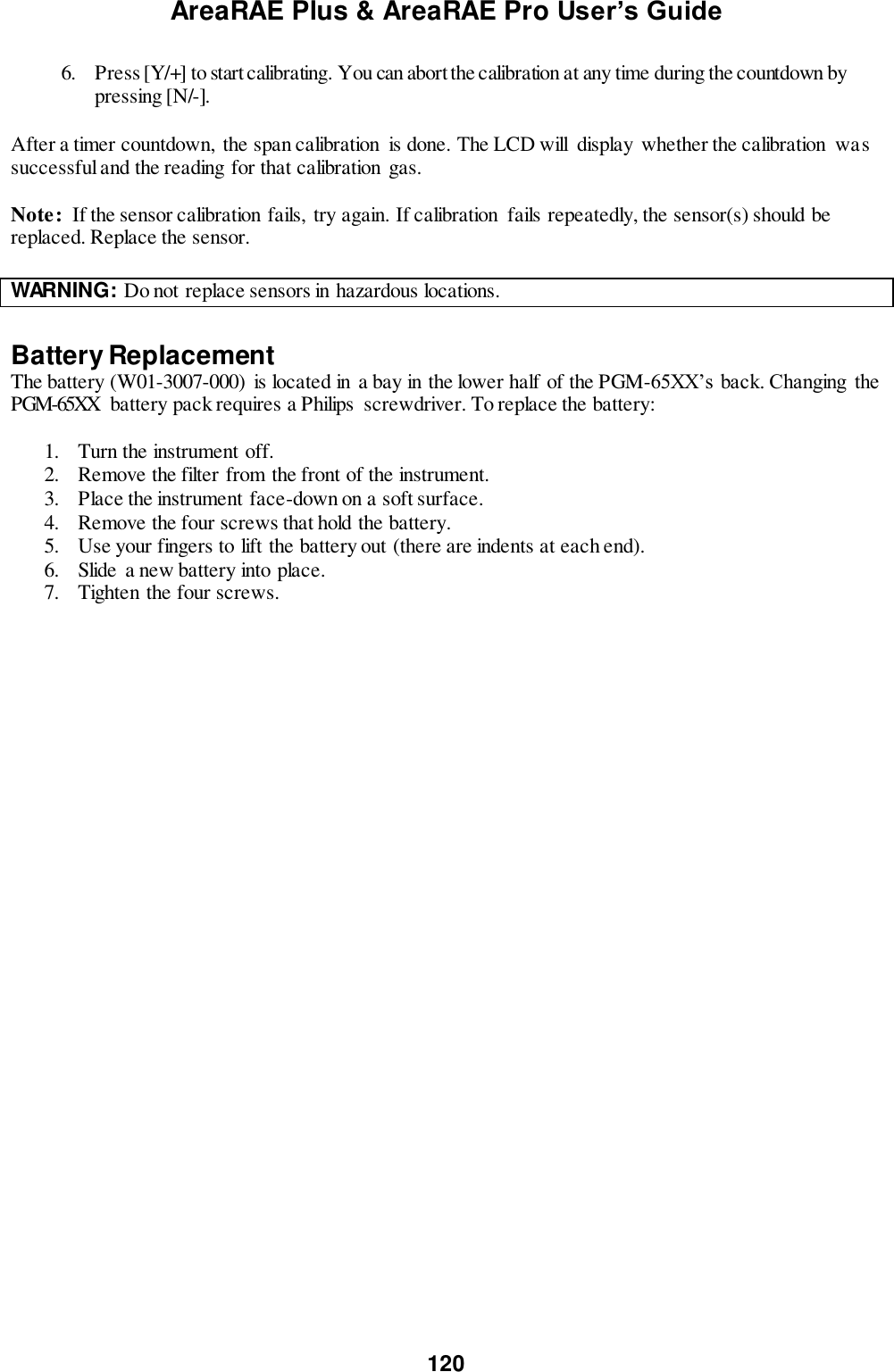 AreaRAE Plus &amp; AreaRAE Pro User’s Guide 120  6. Press [Y/+] to start calibrating. You can abort the calibration at any time during the countdown by pressing [N/-].  After a timer countdown,  the span calibration  is done. The LCD will  display  whether the calibration  was successful and the reading for that calibration gas.  Note:  If the sensor calibration fails,  try again. If calibration  fails repeatedly, the sensor(s) should be replaced. Replace the sensor.  WARNING: Do not replace sensors in hazardous locations.    Battery Replacement The battery (W01-3007-000)  is located in a bay in the lower half of the PGM-65XX’s back. Changing  the PGM-65XX  battery pack requires a Philips  screwdriver. To replace the battery:  1. Turn the instrument off. 2. Remove the filter from the front of the instrument. 3. Place the instrument face-down on a soft surface. 4. Remove the four screws that hold the battery. 5. Use your fingers to lift the battery out (there are indents at each end). 6. Slide a new battery into place. 7. Tighten the four screws.   