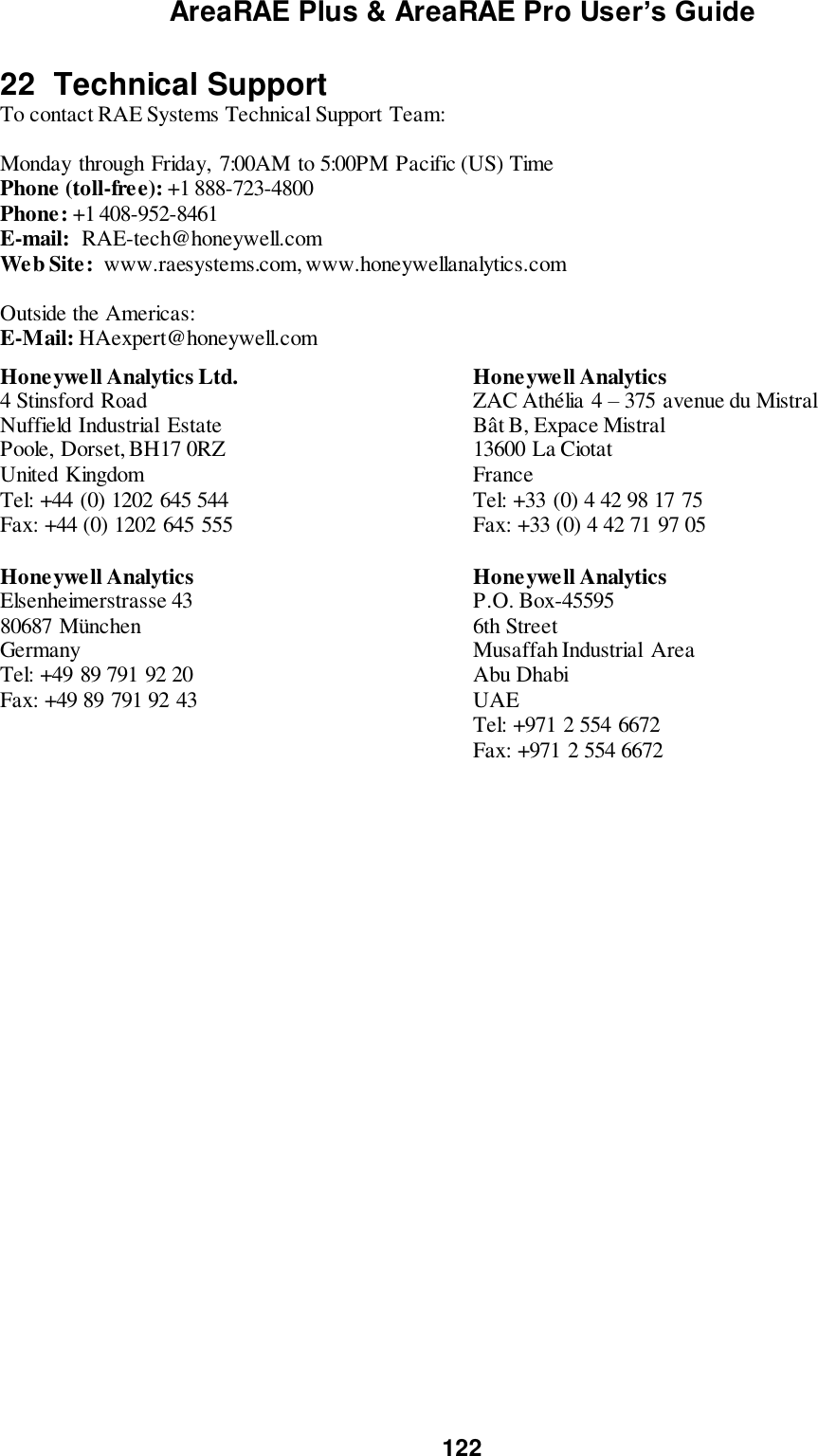 AreaRAE Plus &amp; AreaRAE Pro User’s Guide 122  22  Technical Support To contact RAE Systems Technical Support Team:  Monday through Friday,  7:00AM to 5:00PM Pacific (US) Time Phone (toll-free): +1 888-723-4800 Phone: +1 408-952-8461 E-mail:  RAE-tech@honeywell.com Web Site:  www.raesystems.com, www.honeywellanalytics.com  Outside the Americas: E-Mail: HAexpert@honeywell.com  Honeywell Analytics Ltd. 4 Stinsford Road Nuffield Industrial  Estate Poole, Dorset, BH17 0RZ United Kingdom Tel: +44 (0) 1202 645 544 Fax: +44 (0) 1202 645 555  Honeywell Analytics ZAC Athélia 4 – 375 avenue du Mistral Bât B, Expace Mistral 13600 La Ciotat France Tel: +33 (0) 4 42 98 17 75 Fax: +33 (0) 4 42 71 97 05 Honeywell Analytics Elsenheimerstrasse 43 80687 München Germany Tel: +49 89 791 92 20 Fax: +49 89 791 92 43 Honeywell Analytics P.O. Box-45595 6th Street Musaffah Industrial  Area Abu Dhabi UAE Tel: +971 2 554 6672 Fax: +971 2 554 6672  