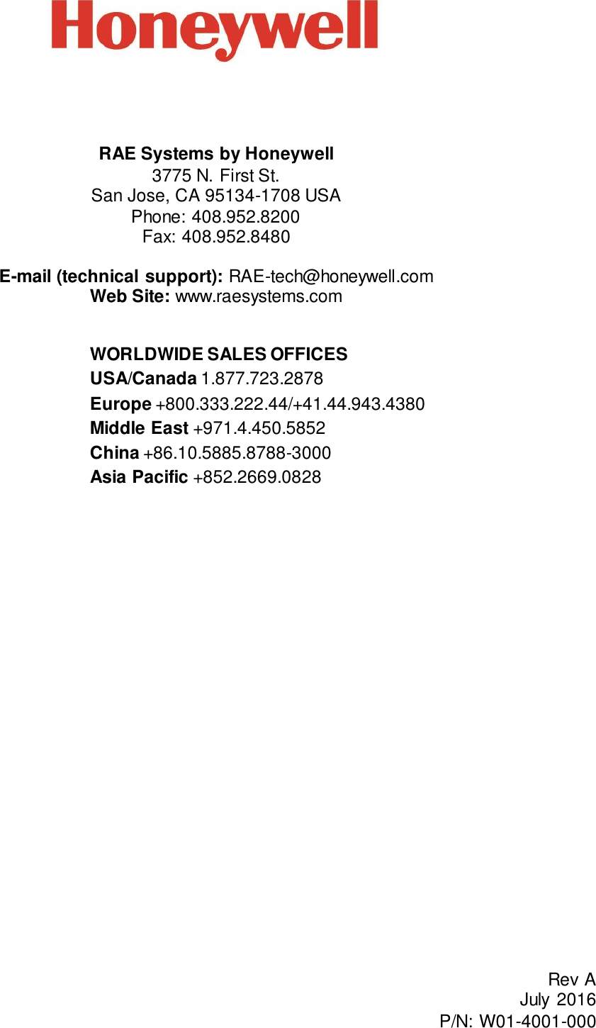         RAE Systems by Honeywell  3775 N. First St. San Jose, CA 95134-1708 USA Phone: 408.952.8200 Fax: 408.952.8480  E-mail (technical support): RAE-tech@honeywell.com Web Site: www.raesystems.com   WORLDWIDE SALES OFFICES USA/Canada 1.877.723.2878  Europe +800.333.222.44/+41.44.943.4380 Middle East +971.4.450.5852 China +86.10.5885.8788-3000 Asia Pacific +852.2669.0828  Rev A July  2016 P/N: W01-4001-000 