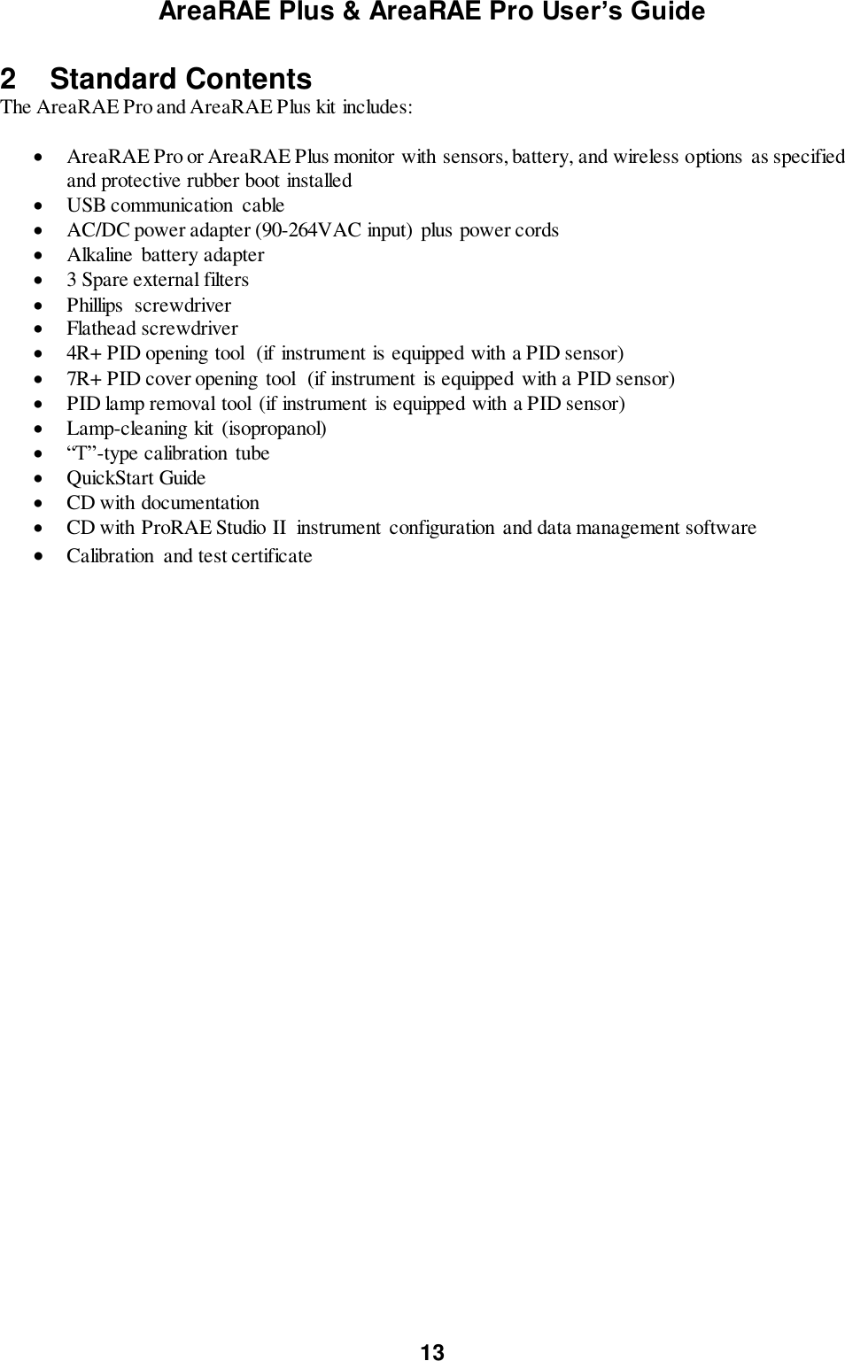 AreaRAE Plus &amp; AreaRAE Pro User’s Guide 13  2  Standard Contents The AreaRAE Pro and AreaRAE Plus kit includes:  AreaRAE Pro or AreaRAE Plus monitor with sensors, battery, and wireless options  as specified and protective rubber boot installed  USB communication  cable             AC/DC power adapter (90-264VAC input)  plus power cords  Alkaline  battery adapter  3 Spare external filters          Phillips  screwdriver  Flathead screwdriver  4R+ PID opening tool   (if instrument is equipped with a PID sensor)  7R+ PID cover opening  tool  (if instrument is equipped  with a PID sensor)  PID lamp removal tool (if instrument  is equipped with a PID sensor)  Lamp-cleaning kit (isopropanol)  “T”-type calibration tube  QuickStart Guide       CD with documentation   CD with ProRAE Studio II  instrument configuration and data management software             Calibration  and test certificate    
