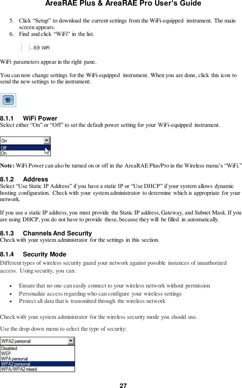 AreaRAE Plus &amp; AreaRAE Pro User’s Guide 27  5. Click “Setup” to download the current settings from the WiFi-equipped  instrument. The main screen appears. 6. Find  and click  “WiFi” in  the list.    WiFi  parameters appear in the right pane.  You can now change settings for the WiFi-equipped  instrument. When you are done, click  this icon to send the new settings to the instrument:    8.1.1  WiFi Power Select either “On” or “Off” to set the default power setting for your WiFi-equipped  instrument.    Note: WiFi Power can also be turned on or off in the AreaRAE Plus/Pro in the Wireless menu’s “WiFi.”  8.1.2  Address Select “Use Static IP Address” if you have a static IP or “Use DHCP” if your system allows dynamic hosting configuration. Check with your system administrator  to determine which is appropriate for your network.  If you use a static IP address, you must provide  the Static IP address, Gateway, and Subnet Mask. If you are using DHCP, you do not have to provide  these, because they will  be filled  in automatically.  8.1.3  Channels And Security Check with your system administrator  for the settings in this section.  8.1.4  Security Mode Different types of wireless security guard your network against possible instances of unauthorized access.  Using security, you can:  Ensure that no one can easily connect to your wireless network without permission  Personalize access regarding who can configure your wireless settings  Protect all data that is transmitted through  the wireless network Check with your system administrator  for the wireless security mode you should use. Use the drop-down menu to select the type of security:   