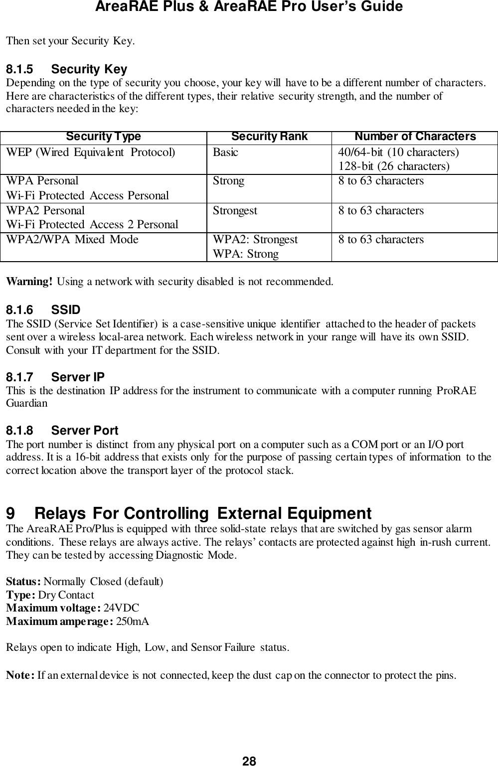 AreaRAE Plus &amp; AreaRAE Pro User’s Guide 28  Then set your Security Key.  8.1.5  Security Key Depending on the type of security you choose, your key will  have to be a different number of characters. Here are characteristics of the different types, their relative security strength, and the number of characters needed in the key:  Security Type Security Rank Number of Characters WEP (Wired Equivalent  Protocol) Basic 40/64-bit (10 characters) 128-bit (26 characters) WPA Personal Wi-Fi Protected Access Personal Strong 8 to 63 characters WPA2 Personal Wi-Fi Protected Access 2 Personal Strongest 8 to 63 characters WPA2/WPA Mixed Mode WPA2: Strongest WPA: Strong 8 to 63 characters  Warning! Using a network with security disabled  is not recommended.  8.1.6  SSID The SSID (Service Set Identifier) is a case-sensitive unique identifier  attached to the header of packets sent over a wireless local-area network. Each wireless network in your range will  have its own SSID. Consult with your IT department for the SSID.  8.1.7  Server IP This is the destination IP address for the instrument to communicate with a computer running ProRAE Guardian  8.1.8  Server Port The port number is distinct from any physical port on a computer such as a COM port or an I/O port address. It is a 16-bit address that exists only  for the purpose of passing certain types of information  to the correct location above the transport layer of the protocol  stack.   9  Relays For Controlling  External Equipment The AreaRAE Pro/Plus is equipped with three solid-state relays that are switched by gas sensor alarm conditions.  These relays are always active. The relays’ contacts are protected against high in-rush current. They can be tested by accessing Diagnostic Mode.  Status: Normally  Closed (default) Type: Dry Contact Maximum voltage: 24VDC Maximum amperage: 250mA  Relays open to indicate High,  Low, and Sensor Failure  status.  Note: If an external device is not connected, keep the dust cap on the connector to protect the pins.  