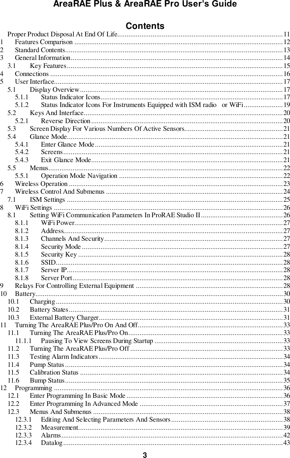 AreaRAE Plus &amp; AreaRAE Pro User’s Guide 3  Contents Proper Product Disposal At End Of Life......................................................................................... 11 1  Features Comparison ................................................................................................................ 12 2  Standard Contents..................................................................................................................... 13 3  General Information.................................................................................................................. 14 3.1  Key Features .................................................................................................................... 15 4  Connections ............................................................................................................................. 16 5  User Interface........................................................................................................................... 17 5.1  Display Overview ............................................................................................................. 17 5.1.1  Status Indicator Icons.................................................................................................. 17 5.1.2  Status Indicator Icons For Instruments Equipped with ISM radio   or WiFi ..................... 19 5.2  Keys And Interface ........................................................................................................... 20 5.2.1  Reverse Direction ....................................................................................................... 20 5.3  Screen Display For Various Numbers Of Active Sensors..................................................... 21 5.4  Glance Mode .................................................................................................................... 21 5.4.1  Enter Glance Mode ..................................................................................................... 21 5.4.2  Screens ...................................................................................................................... 21 5.4.3  Exit Glance Mode....................................................................................................... 21 5.5  Menus.............................................................................................................................. 22 5.5.1  Operation Mode Navigation ........................................................................................ 22 6  Wireless Operation ................................................................................................................... 23 7  Wireless Control And Submenus ............................................................................................... 24 7.1  ISM Settings .................................................................................................................... 25 8  WiFi Settings ........................................................................................................................... 26 8.1  Setting WiFi Communication Parameters In ProRAE Studio II ............................................ 26 8.1.1  WiFi Power ................................................................................................................ 27 8.1.2  Address...................................................................................................................... 27 8.1.3  Channels And Security................................................................................................ 27 8.1.4  Security Mode ............................................................................................................ 27 8.1.5  Security Key .............................................................................................................. 28 8.1.6  SSID.......................................................................................................................... 28 8.1.7  Server IP .................................................................................................................... 28 8.1.8  Server Port ................................................................................................................. 28 9  Relays For Controlling External Equipment ............................................................................... 28 10  Battery ..................................................................................................................................... 30 10.1  Charging .......................................................................................................................... 30 10.2  Battery States ................................................................................................................... 31 10.3  External Battery Charger ................................................................................................... 31 11  Turning The AreaRAE Plus/Pro On And Off .............................................................................. 33 11.1  Turning The AreaRAE Plus/Pro On ................................................................................... 33 11.1.1  Pausing To View Screens During Startup ..................................................................... 33 11.2  Turning The AreaRAE Plus/Pro Off .................................................................................. 33 11.3  Testing Alarm Indicators................................................................................................... 34 11.4  Pump Status ..................................................................................................................... 34 11.5  Calibration Status ............................................................................................................. 34 11.6  Bump Status ..................................................................................................................... 35 12  Programming ........................................................................................................................... 36 12.1  Enter Programming In Basic Mode .................................................................................... 36 12.2  Enter Programming In Advanced Mode ............................................................................. 37 12.3  Menus And Submenus ...................................................................................................... 38 12.3.1  Editing And Selecting Parameters And Sensors ............................................................ 38 12.3.2  Measurement.............................................................................................................. 39 12.3.3  Alarms ....................................................................................................................... 42 12.3.4  Datalog ...................................................................................................................... 43 