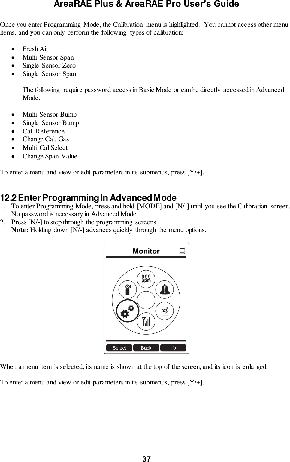 AreaRAE Plus &amp; AreaRAE Pro User’s Guide 37  Once you enter Programming Mode, the Calibration  menu is highlighted.  You cannot access other menu items, and you can only perform the following  types of calibration:   Fresh Air  Multi  Sensor Span  Single  Sensor Zero  Single  Sensor Span  The following  require password access in Basic Mode or can be directly accessed in Advanced Mode.   Multi  Sensor Bump  Single  Sensor Bump  Cal. Reference  Change Cal. Gas  Multi  Cal Select  Change Span Value  To enter a menu and view or edit parameters in its submenus, press [Y/+].   12.2 Enter Programming In Advanced Mode 1. To enter Programming Mode, press and hold [MODE] and [N/-] until  you see the Calibration  screen. No password is necessary in Advanced Mode. 2. Press [N/-] to step through the programming  screens. Note: Holding down [N/-] advances quickly through the menu options.    When a menu item is selected, its name is shown at the top of the screen, and its icon is enlarged.  To enter a menu and view or edit parameters in its submenus, press [Y/+].     