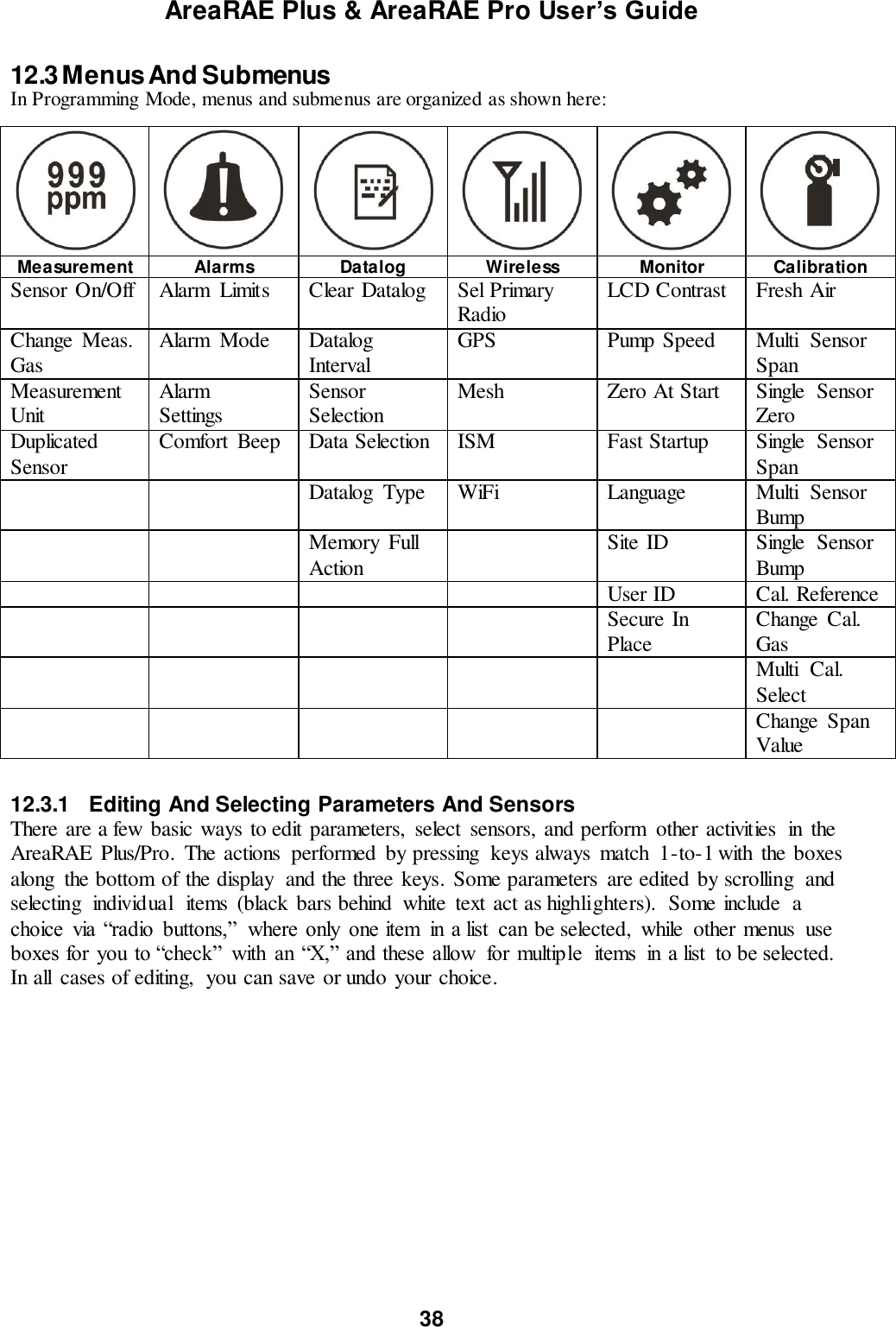 AreaRAE Plus &amp; AreaRAE Pro User’s Guide 38  12.3 Menus And Submenus In Programming Mode, menus and submenus are organized as shown here:        Measurement Alarms Datalog Wireless Monitor Calibration Sensor On/Off Alarm  Limits Clear Datalog Sel Primary Radio LCD Contrast Fresh Air Change  Meas. Gas Alarm  Mode Datalog Interval GPS Pump Speed Multi  Sensor Span Measurement Unit Alarm Settings Sensor Selection Mesh Zero At Start Single  Sensor Zero Duplicated Sensor Comfort  Beep Data Selection ISM Fast Startup Single  Sensor Span   Datalog  Type WiFi Language Multi  Sensor Bump   Memory  Full Action  Site ID Single  Sensor Bump     User ID Cal. Reference     Secure In Place Change  Cal. Gas      Multi  Cal. Select      Change  Span Value   12.3.1  Editing And Selecting Parameters And Sensors There are a few basic ways to edit parameters,  select  sensors, and perform  other activities  in  the AreaRAE  Plus/Pro.  The actions  performed  by pressing  keys always  match  1-to-1 with  the boxes along  the bottom of the display  and the three keys. Some parameters  are edited by scrolling  and selecting  individual  items  (black bars behind  white  text act as highlighters).  Some include  a choice  via “radio  buttons,”  where  only  one item  in  a list  can be selected,  while  other menus  use boxes for you  to “check”  with  an  “X,” and these allow  for multiple  items  in a list  to be selected. In all  cases of editing,  you can save or undo your choice.  