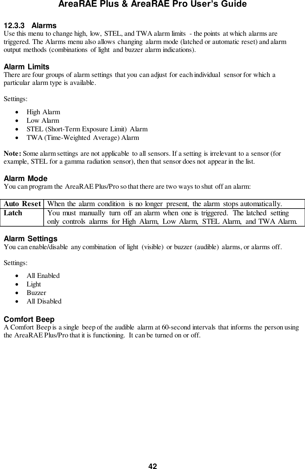 AreaRAE Plus &amp; AreaRAE Pro User’s Guide 42  12.3.3  Alarms Use this menu to change high,  low,  STEL, and TWA alarm limits  - the points  at which alarms are triggered. The Alarms menu also allows changing  alarm mode (latched or automatic reset) and alarm output methods (combinations of light  and buzzer alarm indications).     Alarm Limits There are four groups of alarm settings that you can adjust for each individual  sensor for which a particular alarm type is available.  Settings:   High Alarm  Low Alarm  STEL (Short-Term Exposure Limit)  Alarm  TWA (Time-Weighted Average) Alarm  Note: Some alarm settings are not applicable to all sensors. If a setting is irrelevant to a sensor (for example, STEL for a gamma radiation sensor), then that sensor does not appear in the list.  Alarm Mode You can program the AreaRAE Plus/Pro so that there are two ways to shut off an alarm:  Auto Reset When the alarm  condition  is no longer  present,  the alarm  stops automatically. Latch You must  manually  turn  off  an alarm  when  one is triggered.  The latched  setting only  controls  alarms  for High  Alarm,  Low Alarm,  STEL Alarm,  and TWA Alarm.  Alarm Settings You can enable/disable  any combination  of light  (visible)  or buzzer (audible) alarms, or alarms off.  Settings:   All Enabled  Light  Buzzer  All Disabled  Comfort Beep A Comfort Beep is a single  beep of the audible  alarm at 60-second intervals that informs the person using the AreaRAE Plus/Pro that it is functioning.  It can be turned on or off.  