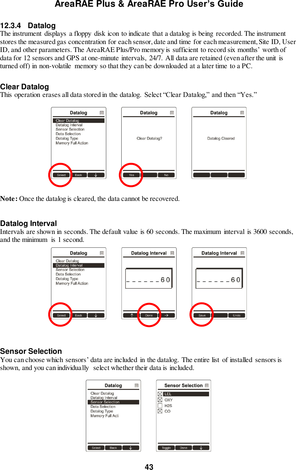 AreaRAE Plus &amp; AreaRAE Pro User’s Guide 43  12.3.4  Datalog The instrument displays a floppy  disk icon to indicate that a datalog is being recorded. The instrument stores the measured gas concentration for each sensor, date and time for each measurement, Site ID, User ID, and other parameters. The AreaRAE Plus/Pro memory is sufficient to record six months’ worth of data for 12 sensors and GPS at one-minute intervals,  24/7. All data are retained (even after the unit is turned off) in non-volatile  memory so that they can be downloaded at a later time to a PC.   Clear Datalog This operation erases all data stored in the datalog. Select “Clear Datalog,” and then “Yes.”     Note: Once the datalog is cleared, the data cannot be recovered.   Datalog Interval Intervals are shown in seconds. The default value is 60 seconds. The maximum  interval  is 3600 seconds, and the minimum  is 1 second.    Sensor Selection You can choose which sensors’ data are included in the datalog. The entire list  of installed sensors is shown, and you can individually  select whether their data is included.                                                  