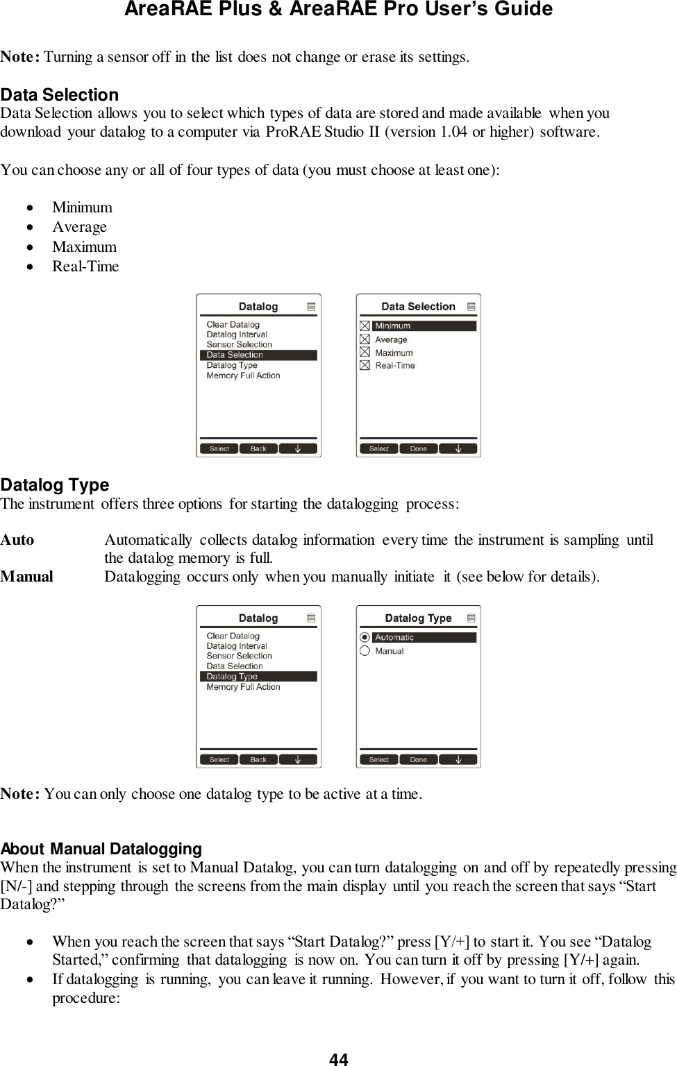 AreaRAE Plus &amp; AreaRAE Pro User’s Guide 44  Note: Turning a sensor off in the list does not change or erase its settings.  Data Selection Data Selection allows you to select which types of data are stored and made available when you download your datalog to a computer via ProRAE Studio II (version 1.04 or higher) software.  You can choose any or all of four types of data (you must choose at least one):   Minimum  Average  Maximum  Real-Time    Datalog Type The instrument  offers three options for starting the datalogging  process:  Auto  Automatically  collects datalog information  every time the instrument is sampling  until the datalog memory is full. Manual  Datalogging occurs only when you manually  initiate  it (see below for details).    Note: You can only choose one datalog type to be active at a time.   About Manual Datalogging When the instrument  is set to Manual Datalog, you can turn datalogging  on and off by repeatedly pressing [N/-] and stepping through  the screens from the main display  until  you reach the screen that says “Start Datalog?”   When you reach the screen that says “Start Datalog?” press [Y/+] to start it. You see “Datalog Started,” confirming  that datalogging  is now on. You can turn it off by pressing [Y/+] again.  If datalogging  is running,  you can leave it running. However, if you want to turn it off, follow this procedure:  