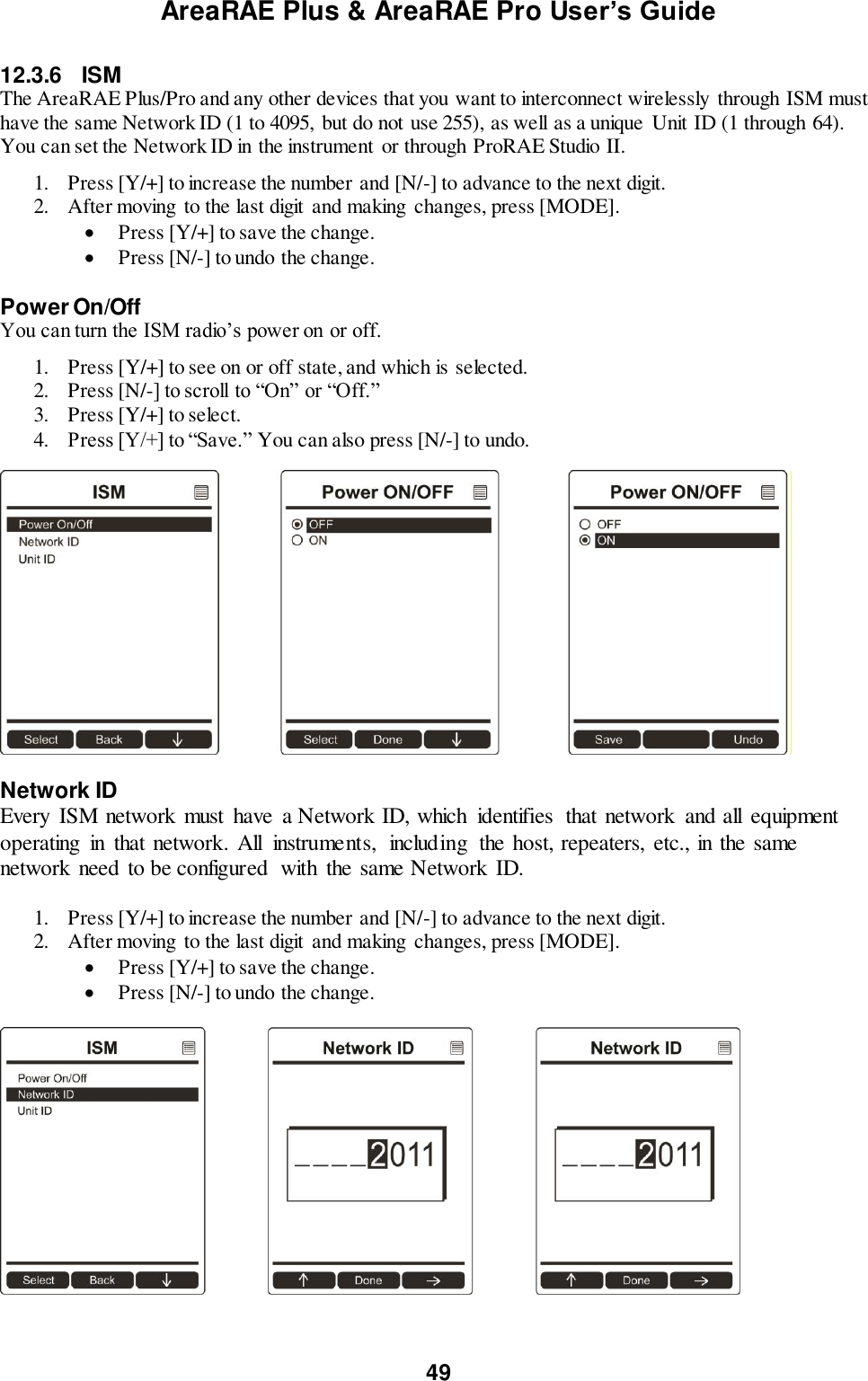 AreaRAE Plus &amp; AreaRAE Pro User’s Guide 49  12.3.6  ISM The AreaRAE Plus/Pro and any other devices that you want to interconnect wirelessly through ISM must have the same Network ID (1 to 4095,  but do not use 255), as well as a unique  Unit ID (1 through 64). You can set the Network ID in the instrument  or through ProRAE Studio II.   1. Press [Y/+] to increase the number and [N/-] to advance to the next digit. 2. After moving to the last digit and making  changes, press [MODE].   Press [Y/+] to save the change.  Press [N/-] to undo the change.  Power On/Off You can turn the ISM radio’s power on or off.  1. Press [Y/+] to see on or off state, and which is selected. 2. Press [N/-] to scroll to “On” or “Off.” 3. Press [Y/+] to select. 4. Press [Y/+] to “Save.” You can also press [N/-] to undo.   Network ID Every  ISM network must  have  a Network ID, which  identifies  that network  and all  equipment operating  in  that network. All  instruments,  including  the host, repeaters, etc., in the same network need to be configured  with  the same Network ID.  1. Press [Y/+] to increase the number and [N/-] to advance to the next digit. 2. After moving to the last digit and making  changes, press [MODE].   Press [Y/+] to save the change.  Press [N/-] to undo the change.     