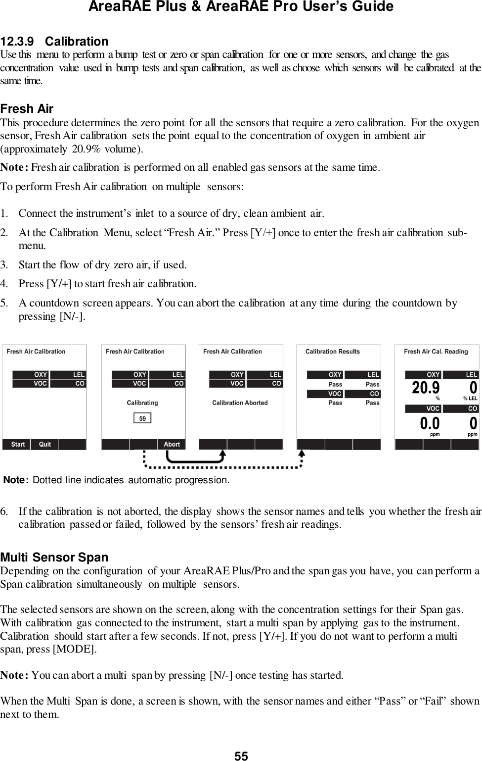 AreaRAE Plus &amp; AreaRAE Pro User’s Guide 55  12.3.9  Calibration Use this  menu to perform  a bump  test or zero or span calibration  for one or more sensors,  and change  the gas concentration  value  used in bump  tests and span calibration,  as well  as choose  which  sensors will  be calibrated  at the same time.  Fresh Air This procedure determines the zero point for all  the sensors that require a zero calibration.  For the oxygen sensor, Fresh Air calibration  sets the point equal to the concentration of oxygen in ambient air (approximately 20.9% volume).  Note: Fresh air calibration is performed on all  enabled gas sensors at the same time. To perform Fresh Air calibration  on multiple  sensors:  1. Connect the instrument’s inlet to a source of dry, clean ambient air. 2. At the Calibration  Menu, select “Fresh Air.” Press [Y/+] once to enter the fresh air calibration sub-menu. 3. Start the flow of dry zero air, if used. 4. Press [Y/+] to start fresh air calibration.   5. A countdown screen appears. You can abort the calibration  at any time during the countdown by pressing [N/-].       6. If the calibration  is not aborted, the display  shows the sensor names and tells you whether the fresh air calibration  passed or failed,  followed by the sensors’ fresh air readings.  Multi Sensor Span Depending on the configuration  of your AreaRAE Plus/Pro and the span gas you have, you can perform a Span calibration simultaneously  on multiple  sensors.  The selected sensors are shown on the screen, along with the concentration settings for their Span gas.  With calibration  gas connected to the instrument,  start a multi  span by applying  gas to the instrument. Calibration  should start after a few seconds. If not, press [Y/+]. If you do not want to perform a multi span, press [MODE].  Note: You can abort a multi  span by pressing [N/-] once testing has started.  When the Multi  Span is done, a screen is shown, with the sensor names and either “Pass” or “Fail” shown next to them.   Note: Dotted line indicates automatic progression. 