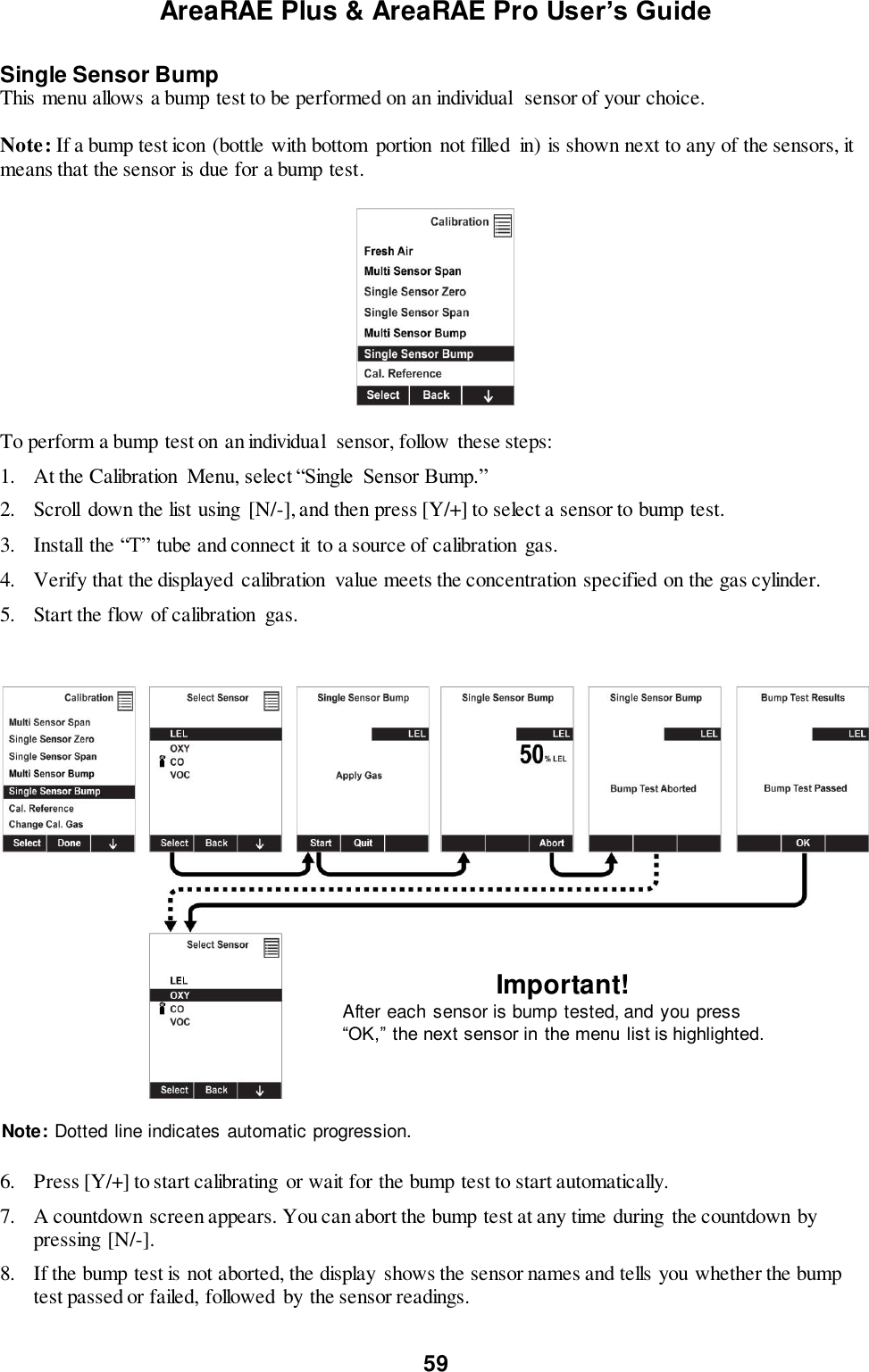 AreaRAE Plus &amp; AreaRAE Pro User’s Guide 59  Single Sensor Bump This menu allows a bump test to be performed on an individual  sensor of your choice.  Note: If a bump test icon (bottle with bottom  portion not filled  in) is shown next to any of the sensors, it means that the sensor is due for a bump test.    To perform a bump test on an individual  sensor, follow these steps: 1. At the Calibration  Menu, select “Single  Sensor Bump.” 2. Scroll  down the list using  [N/-], and then press [Y/+] to select a sensor to bump test. 3. Install the “T” tube and connect it to a source of calibration  gas. 4. Verify that the displayed  calibration  value meets the concentration specified on the gas cylinder. 5. Start the flow of calibration  gas.                                                                  6. Press [Y/+] to start calibrating  or wait for the bump test to start automatically.   7. A countdown screen appears. You can abort the bump test at any time during  the countdown by pressing [N/-]. 8. If the bump test is not aborted, the display  shows the sensor names and tells you whether the bump test passed or failed, followed  by the sensor readings.  Important! After each sensor is bump tested, and you press “OK,” the next sensor in the menu list is highlighted. Note: Dotted line indicates automatic progression. 