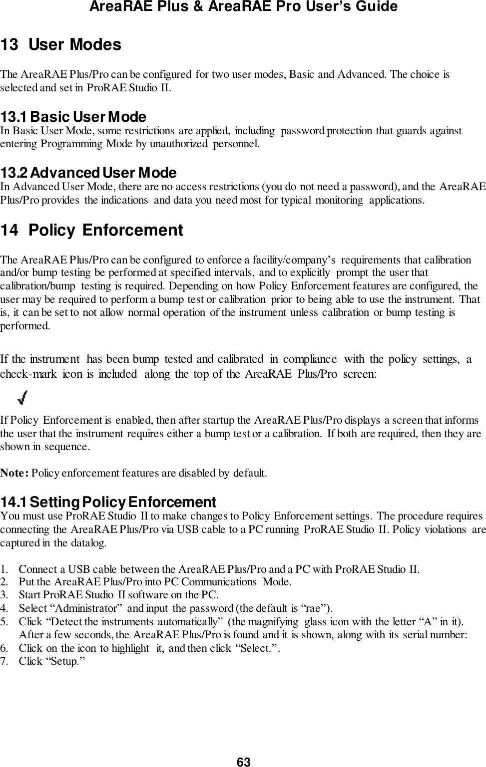 AreaRAE Plus &amp; AreaRAE Pro User’s Guide 63  13  User Modes  The AreaRAE Plus/Pro can be configured for two user modes, Basic and Advanced. The choice is selected and set in ProRAE Studio II.  13.1 Basic User Mode In Basic User Mode, some restrictions are applied,  including  password protection that guards against entering Programming Mode by unauthorized  personnel.  13.2 Advanced User Mode In Advanced User Mode, there are no access restrictions (you do not need a password), and the AreaRAE Plus/Pro provides the indications  and data you need most for typical  monitoring  applications.  14  Policy Enforcement  The AreaRAE Plus/Pro can be configured to enforce a facility/company’s  requirements that calibration and/or bump testing be performed at specified intervals, and to explicitly  prompt the user that calibration/bump  testing is required. Depending on how Policy Enforcement features are configured, the user may be required to perform a bump test or calibration  prior to being able to use the instrument. That is, it can be set to not allow normal operation of the instrument unless calibration  or bump testing is performed.  If the instrument  has been bump  tested and calibrated  in  compliance  with  the policy  settings,  a check-mark  icon is included  along  the top of the AreaRAE  Plus/Pro  screen:          If Policy Enforcement is enabled, then after startup the AreaRAE Plus/Pro displays a screen that informs the user that the instrument requires either a bump test or a calibration.  If both are required, then they are shown in sequence.  Note: Policy enforcement features are disabled by default.  14.1 Setting Policy Enforcement You must use ProRAE Studio  II to make changes to Policy Enforcement settings. The procedure requires connecting the AreaRAE Plus/Pro via USB cable to a PC running ProRAE Studio  II. Policy violations  are captured in the datalog.  1. Connect a USB cable between the AreaRAE Plus/Pro and a PC with ProRAE Studio II. 2. Put the AreaRAE Plus/Pro into PC Communications  Mode. 3. Start ProRAE Studio II software on the PC. 4. Select “Administrator”  and input  the password (the default is “rae”). 5. Click “Detect the instruments automatically”  (the magnifying  glass icon with the letter “A” in it). After a few seconds, the AreaRAE Plus/Pro is found and it is shown, along with its serial number:  6. Click on the icon to highlight  it,  and then click  “Select.”. 7. Click “Setup.”  