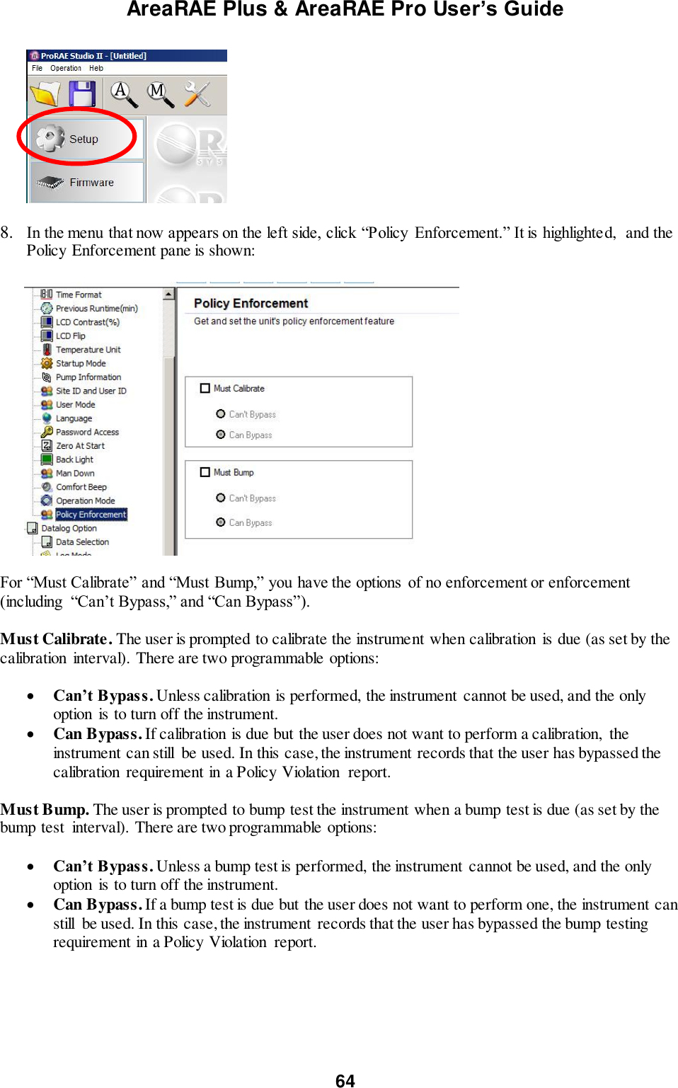 AreaRAE Plus &amp; AreaRAE Pro User’s Guide 64    8. In the menu that now appears on the left side, click “Policy  Enforcement.” It is highlighted,  and the Policy Enforcement pane is shown:           For “Must Calibrate” and “Must Bump,” you have the options  of no enforcement or enforcement (including  “Can’t Bypass,” and “Can Bypass”).  Must Calibrate. The user is prompted to calibrate the instrument when calibration is due (as set by the calibration  interval). There are two programmable options:   Can’t Bypass. Unless calibration is performed, the instrument  cannot be used, and the only option is to turn off the instrument.  Can Bypass. If calibration is due but the user does not want to perform a calibration,  the instrument can still  be used. In this case, the instrument records that the user has bypassed the calibration  requirement in a Policy Violation  report.  Must Bump. The user is prompted to bump test the instrument when a bump test is due (as set by the bump test  interval). There are two programmable options:   Can’t Bypass. Unless a bump test is performed, the instrument  cannot be used, and the only option is to turn off the instrument.  Can Bypass. If a bump test is due but the user does not want to perform one, the instrument can still  be used. In this case, the instrument  records that the user has bypassed the bump testing requirement in a Policy Violation  report.       