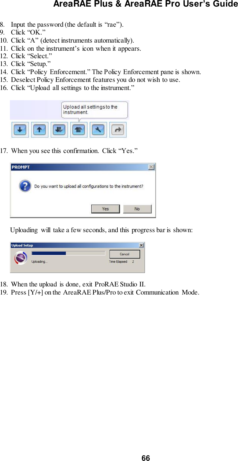 AreaRAE Plus &amp; AreaRAE Pro User’s Guide 66  8. Input the password (the default is “rae”). 9. Click “OK.” 10. Click “A” (detect instruments automatically). 11. Click on the instrument’s icon when it appears. 12. Click “Select.” 13. Click “Setup.” 14. Click “Policy  Enforcement.” The Policy Enforcement pane is shown. 15. Deselect Policy Enforcement features you do not wish to use. 16. Click “Upload  all settings to the instrument.”           17. When you see this confirmation.  Click “Yes.”                 Uploading  will  take a few seconds, and this progress bar is shown:           18. When the upload is done, exit ProRAE Studio II. 19. Press [Y/+] on the AreaRAE Plus/Pro to exit Communication  Mode.   