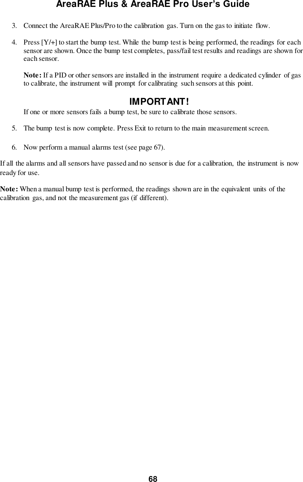 AreaRAE Plus &amp; AreaRAE Pro User’s Guide 68  3. Connect the AreaRAE Plus/Pro to the calibration  gas. Turn on the gas to initiate  flow.   4. Press [Y/+] to start the bump test. While the bump test is being performed, the readings for each sensor are shown. Once the bump test completes, pass/fail test results and readings are shown for each sensor.  Note: If a PID or other sensors are installed in the instrument require a dedicated cylinder of gas to calibrate, the instrument will  prompt  for calibrating  such sensors at this point.  IMPORTANT!    If one or more sensors fails a bump test, be sure to calibrate those sensors. 5. The bump test is now complete. Press Exit to return to the main measurement screen.   6. Now perform a manual alarms test (see page 67). If all  the alarms and all sensors have passed and no sensor is due for a calibration,  the instrument is now ready for use. Note: When a manual bump test is performed, the readings shown are in the equivalent  units of the calibration  gas, and not the measurement gas (if different). 