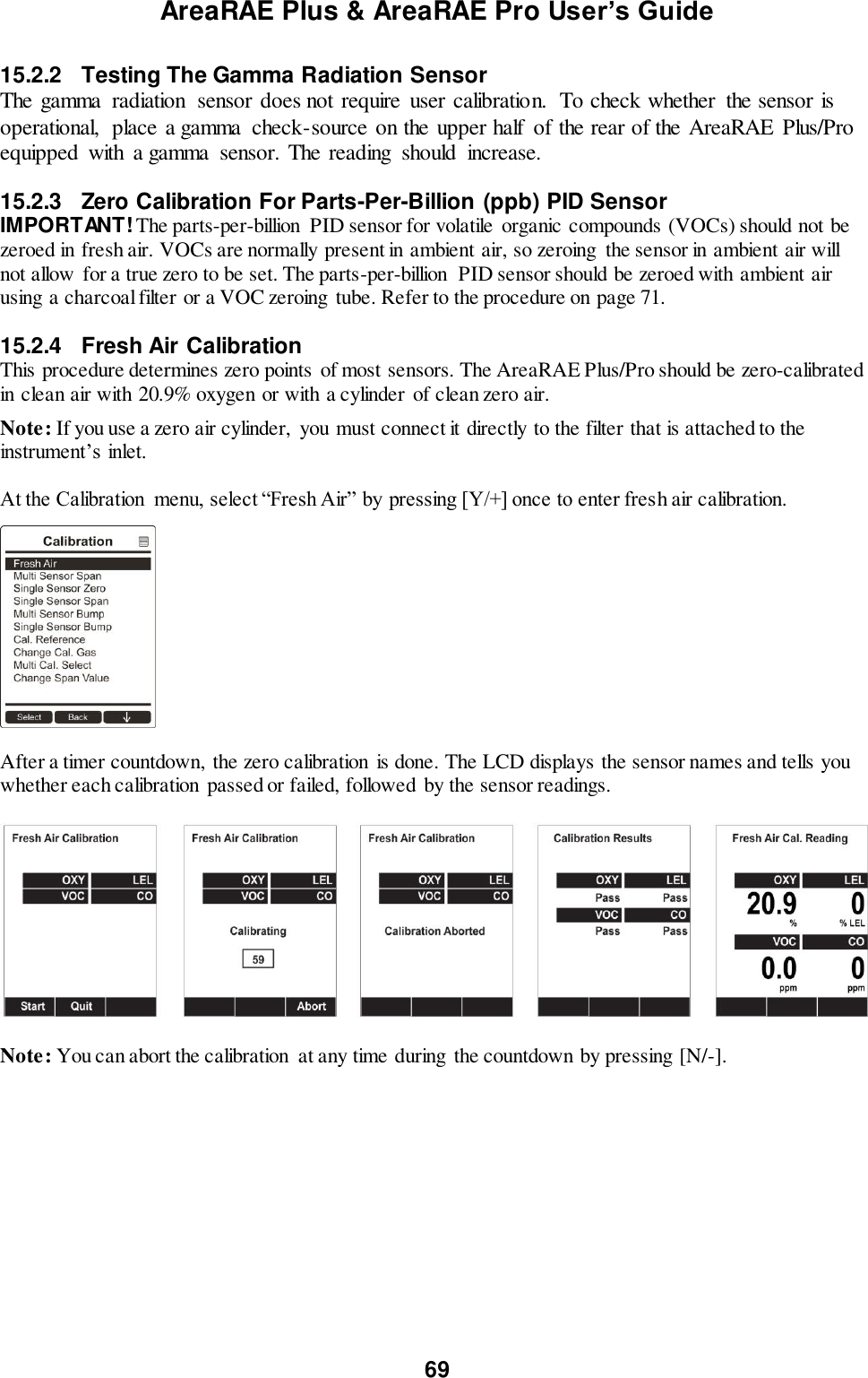 AreaRAE Plus &amp; AreaRAE Pro User’s Guide 69  15.2.2  Testing The Gamma Radiation Sensor The gamma  radiation  sensor does not require  user calibration.  To check whether  the sensor is operational,  place a gamma  check-source on the upper half  of the rear of the AreaRAE  Plus/Pro equipped  with  a gamma  sensor. The reading  should  increase.   15.2.3  Zero Calibration For Parts-Per-Billion (ppb) PID Sensor IMPORTANT! The parts-per-billion  PID sensor for volatile  organic compounds (VOCs) should not be zeroed in fresh air. VOCs are normally present in ambient air, so zeroing the sensor in ambient air will not allow for a true zero to be set. The parts-per-billion  PID sensor should be zeroed with ambient air using a charcoal filter or a VOC zeroing  tube. Refer to the procedure on page 71.   15.2.4  Fresh Air Calibration  This procedure determines zero points of most sensors. The AreaRAE Plus/Pro should be zero-calibrated in clean air with 20.9% oxygen or with a cylinder  of clean zero air. Note: If you use a zero air cylinder,  you must connect it directly to the filter that is attached to the instrument’s inlet.  At the Calibration  menu, select “Fresh Air” by pressing [Y/+] once to enter fresh air calibration.      After a timer countdown,  the zero calibration  is done. The LCD displays the sensor names and tells you whether each calibration passed or failed, followed by the sensor readings.    Note: You can abort the calibration  at any time during  the countdown by pressing [N/-].   