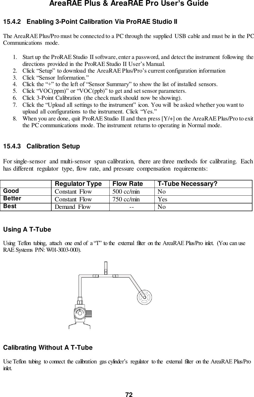 AreaRAE Plus &amp; AreaRAE Pro User’s Guide 72  15.4.2  Enabling 3-Point Calibration Via ProRAE Studio II   The AreaRAE Plus/Pro must be connected to a PC through the supplied  USB cable and must be in the PC Communications  mode.  1. Start up the ProRAE Studio  II software, enter a password, and detect the instrument  following  the directions provided in the ProRAE Studio II User’s Manual. 2. Click “Setup” to download the AreaRAE Plus/Pro’s current configuration information 3. Click “Sensor Information.” 4. Click the “+” to the left of “Sensor Summary” to show the list of installed  sensors. 5. Click “VOC(ppm)” or “VOC(ppb)” to get and set sensor parameters. 6. Click 3-Point Calibration  (the check mark should now be showing). 7. Click the “Upload all  settings to the instrument” icon. You will  be asked whether you want to upload  all configurations  to the instrument. Click  “Yes.” 8. When you are done, quit ProRAE Studio II and then press [Y/+] on the AreaRAE Plus/Pro to exit the PC communications  mode. The instrument  returns to operating in Normal mode.   15.4.3  Calibration Setup  For single-sensor  and multi-sensor  span calibration,  there are three methods  for  calibrating.  Each has different  regulator  type, flow  rate, and pressure  compensation  requirements:   Regulator Type Flow Rate T-Tube Necessary? Good Constant  Flow 500 cc/min No Better Constant  Flow 750 cc/min Yes Best Demand  Flow -- No   Using A T-Tube  Using  Teflon  tubing,  attach  one end of  a “T” to the  external  filter  on the AreaRAE Plus/Pro  inlet.  (You can use RAE Systems  P/N: W01-3003-000).                                              Calibrating Without A T-Tube  Use Teflon  tubing  to connect  the calibration  gas cylinder’s  regulator  to the  external  filter  on the AreaRAE Plus/Pro inlet. 