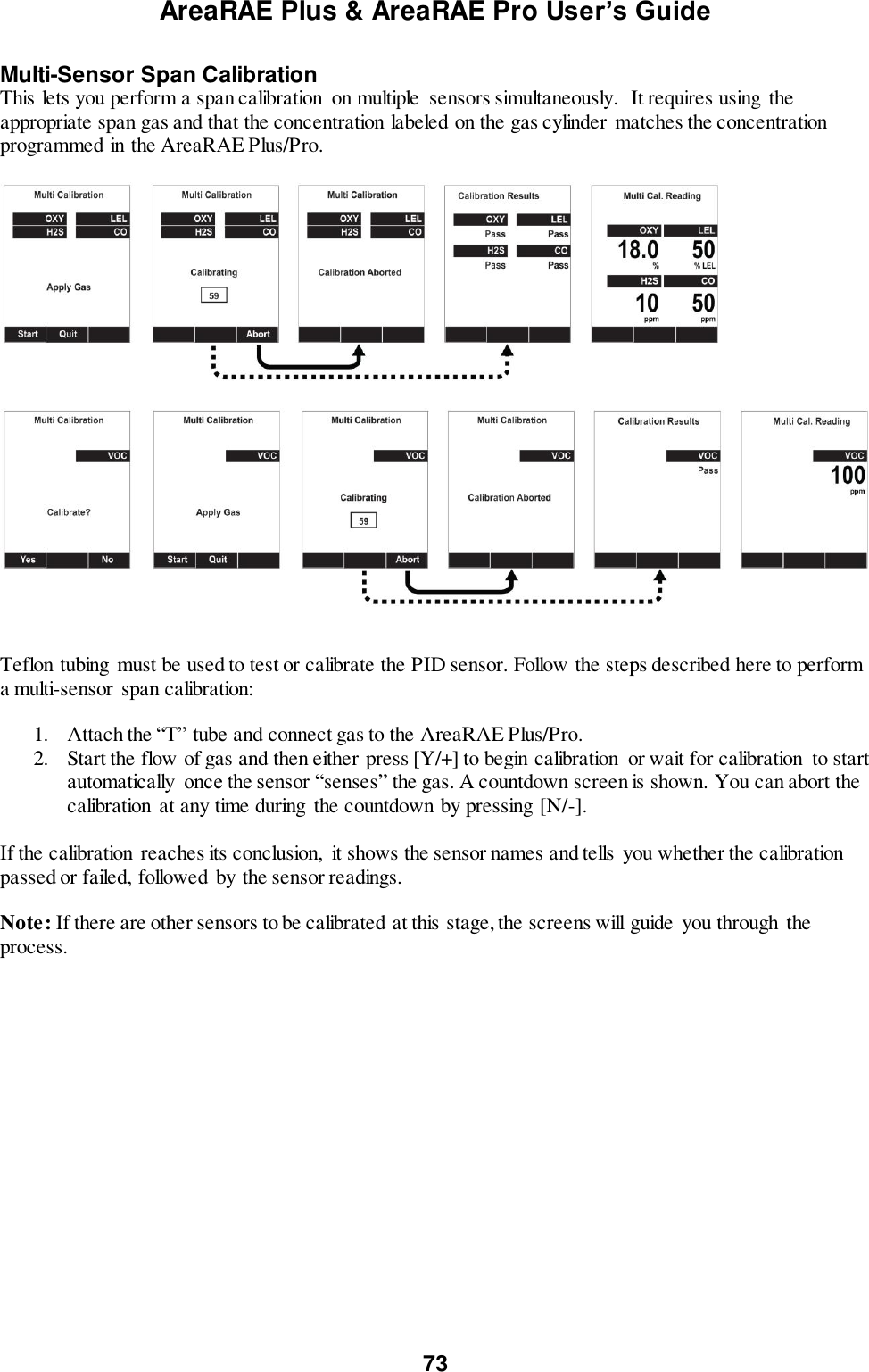 AreaRAE Plus &amp; AreaRAE Pro User’s Guide 73  Multi-Sensor Span Calibration This lets you perform a span calibration  on multiple  sensors simultaneously.  It requires using the appropriate span gas and that the concentration labeled on the gas cylinder  matches the concentration programmed in the AreaRAE Plus/Pro.     Teflon tubing  must be used to test or calibrate the PID sensor. Follow the steps described here to perform a multi-sensor  span calibration:  1. Attach the “T” tube and connect gas to the AreaRAE Plus/Pro. 2. Start the flow of gas and then either press [Y/+] to begin calibration  or wait for calibration  to start automatically  once the sensor “senses” the gas. A countdown screen is shown. You can abort the calibration at any time during  the countdown by pressing [N/-].  If the calibration  reaches its conclusion,  it shows the sensor names and tells  you whether the calibration passed or failed, followed by the sensor readings.  Note: If there are other sensors to be calibrated at this stage, the screens will guide  you through  the process.  