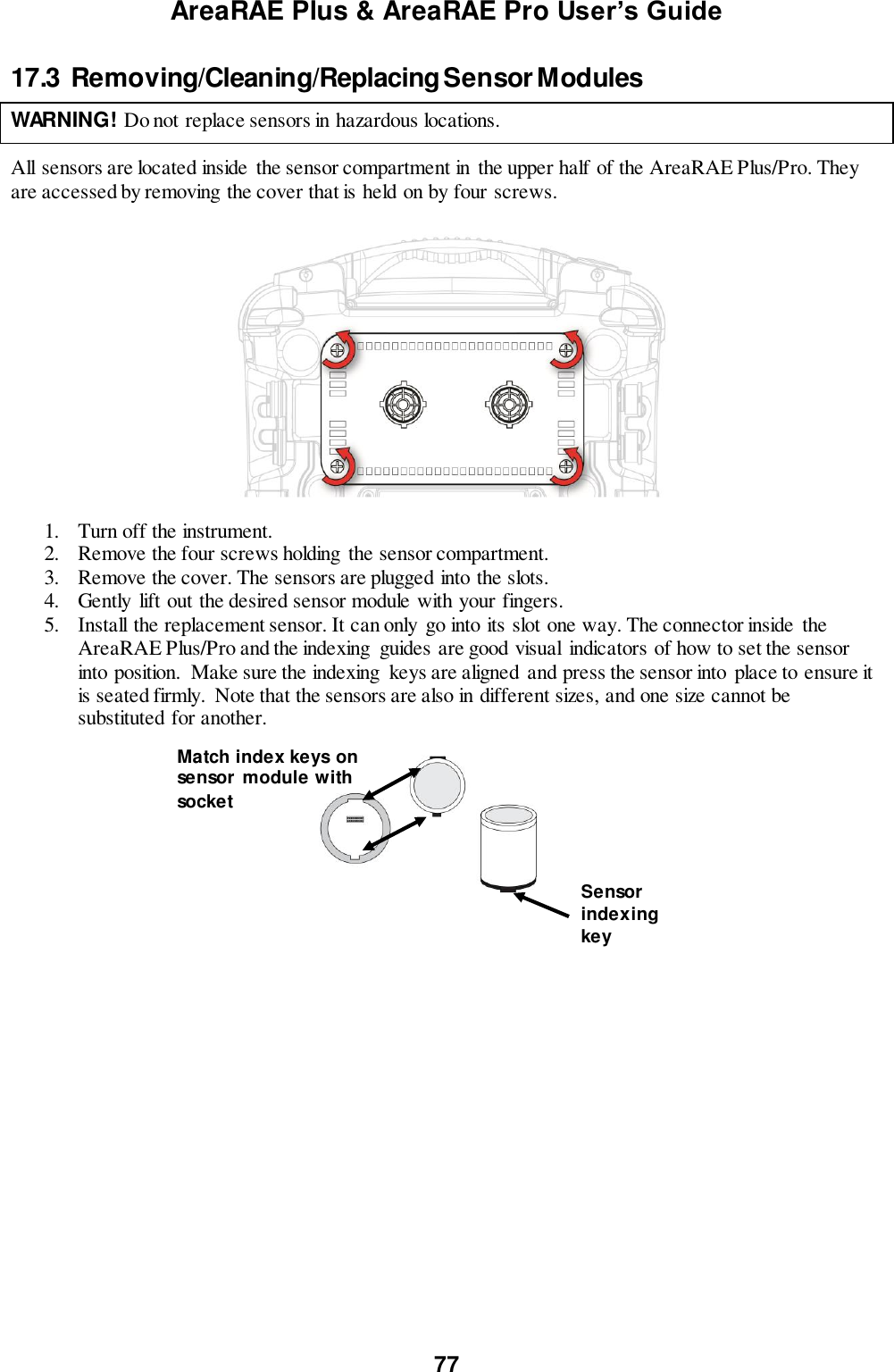 AreaRAE Plus &amp; AreaRAE Pro User’s Guide 77  17.3  Removing/Cleaning/Replacing Sensor Modules    WARNING! Do not replace sensors in hazardous locations.   All sensors are located inside  the sensor compartment in  the upper half of the AreaRAE Plus/Pro. They are accessed by removing the cover that is held on by four screws.       1. Turn off the instrument. 2. Remove the four screws holding  the sensor compartment. 3. Remove the cover. The sensors are plugged into the slots. 4. Gently  lift out the desired sensor module with your fingers. 5. Install the replacement sensor. It can only  go into its slot one way. The connector inside  the AreaRAE Plus/Pro and the indexing  guides are good visual  indicators of how to set the sensor into position.  Make sure the indexing  keys are aligned and press the sensor into place to ensure it is seated firmly.  Note that the sensors are also in different sizes, and one size cannot be substituted for another.                              Match index keys on sensor  module with  socket Sensor indexing key 