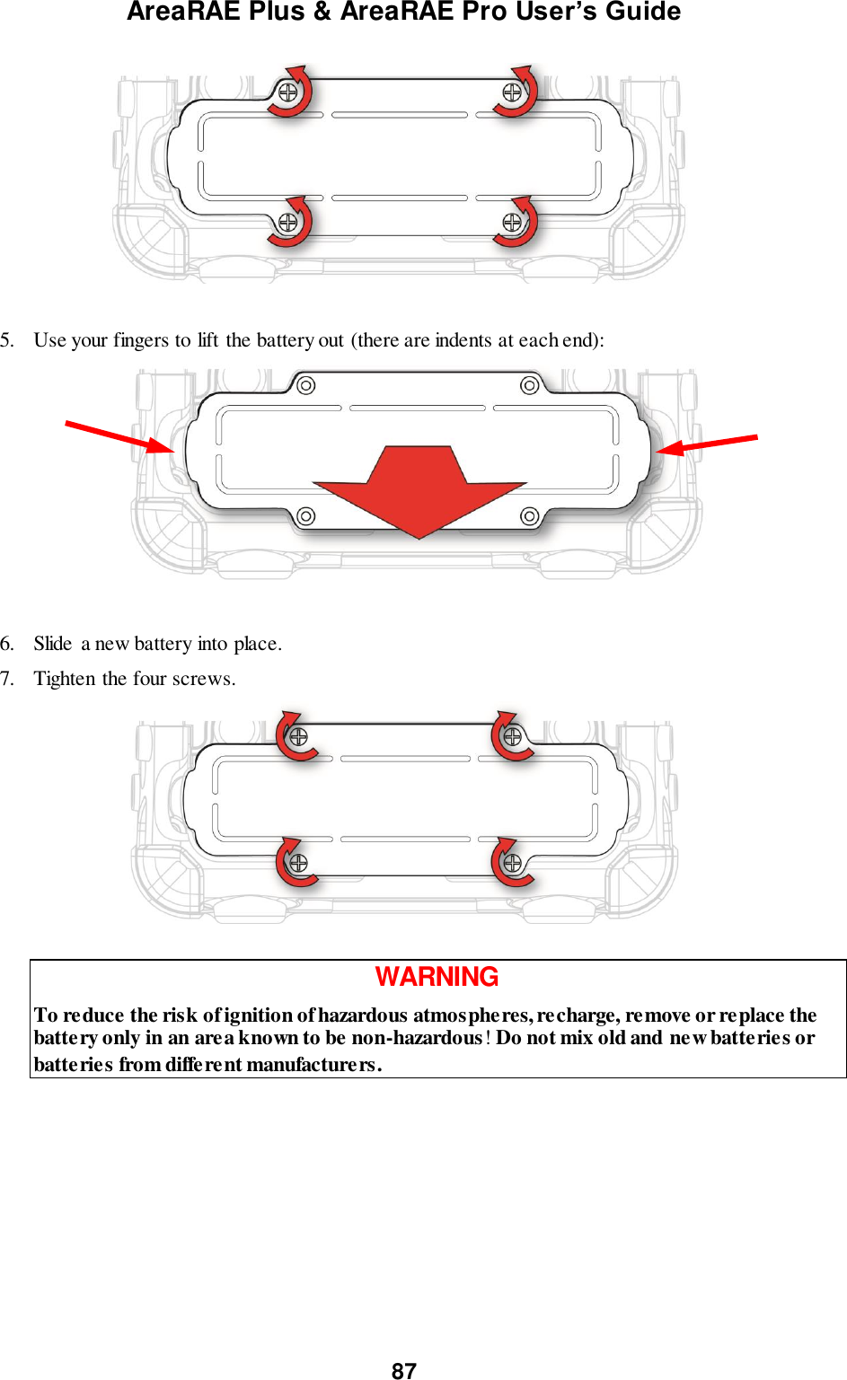 AreaRAE Plus &amp; AreaRAE Pro User’s Guide 87                   5. Use your fingers to lift the battery out (there are indents at each end):                     6. Slide a new battery into place. 7. Tighten the four screws.   WARNING To reduce the risk of ignition of hazardous atmospheres, recharge, remove or replace the battery only in an area known to be non-hazardous! Do not mix old and new batteries or batteries from different manufacturers.   