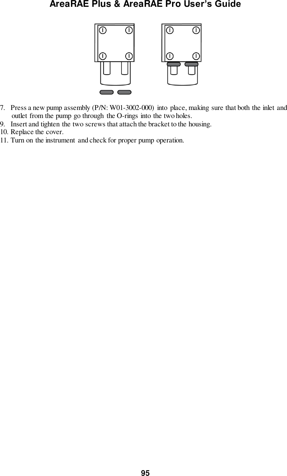 AreaRAE Plus &amp; AreaRAE Pro User’s Guide 95    7.   Press a new pump assembly (P/N: W01-3002-000) into  place, making sure that both the inlet and outlet from the pump go through  the O-rings into the two holes. 9.   Insert and tighten the two screws that attach the bracket to the housing. 10. Replace the cover. 11. Turn on the instrument  and check for proper pump operation. 