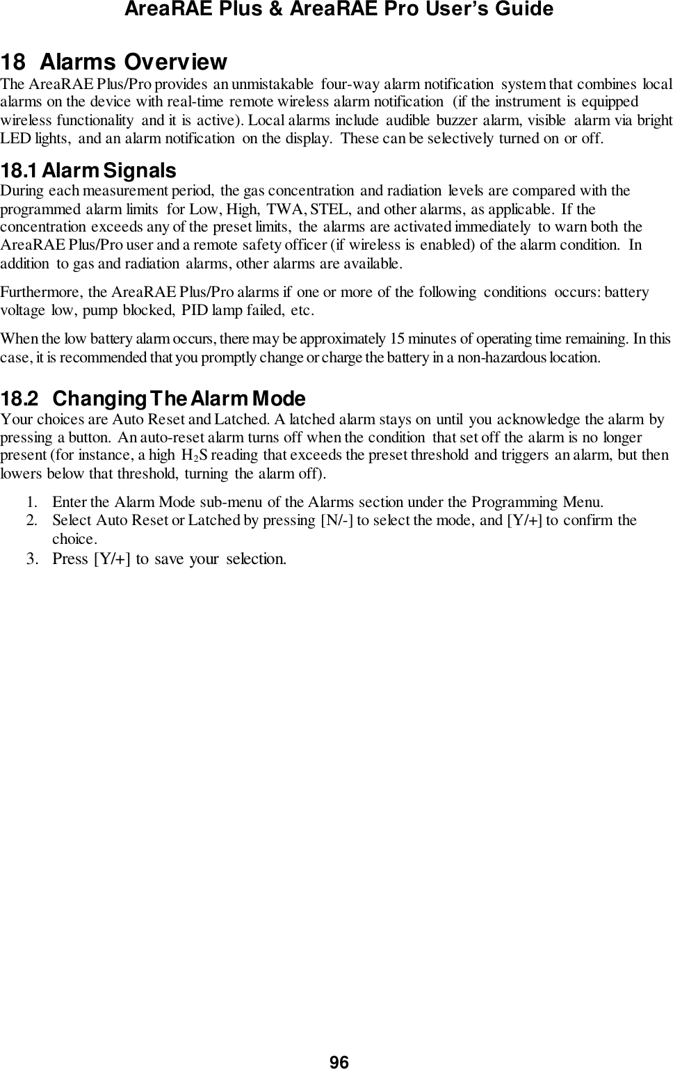 AreaRAE Plus &amp; AreaRAE Pro User’s Guide 96  18  Alarms Overview The AreaRAE Plus/Pro provides an unmistakable  four-way alarm notification  system that combines local alarms on the device with real-time remote wireless alarm notification  (if the instrument is equipped wireless functionality  and it is active). Local alarms include  audible buzzer alarm, visible  alarm via bright LED lights,  and an alarm notification  on the display.  These can be selectively turned on or off.  18.1 Alarm Signals  During each measurement period,  the gas concentration and radiation levels are compared with the programmed alarm limits  for Low, High,  TWA, STEL, and other alarms, as applicable. If the concentration exceeds any of the preset limits,  the alarms are activated immediately  to warn both the AreaRAE Plus/Pro user and a remote safety officer (if wireless is enabled) of the alarm condition.  In addition  to gas and radiation  alarms, other alarms are available.  Furthermore, the AreaRAE Plus/Pro alarms if one or more of the following  conditions  occurs: battery voltage low, pump blocked,  PID lamp failed,  etc.   When the low battery alarm occurs, there may be approximately 15 minutes of operating time remaining. In this case, it is recommended that you promptly change or charge the battery in a non-hazardous location.  18.2   Changing The Alarm Mode  Your choices are Auto Reset and Latched. A latched alarm stays on until  you acknowledge the alarm by pressing a button. An auto-reset alarm turns off when the condition  that set off the alarm is no longer present (for instance, a high  H2S reading that exceeds the preset threshold and triggers an alarm, but then lowers below that threshold,  turning  the alarm off).  1.  Enter the Alarm Mode sub-menu of the Alarms section under the Programming Menu.    2.  Select Auto Reset or Latched by pressing [N/-] to select the mode, and [Y/+] to confirm the choice.   3.  Press [Y/+] to save your  selection.  